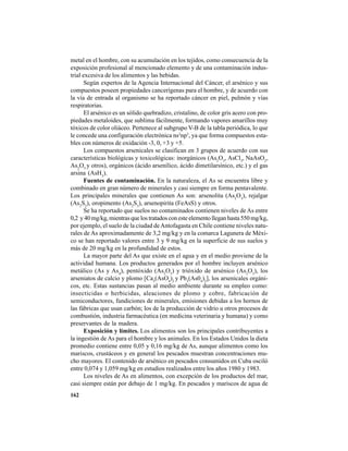 162
metal en el hombre, con su acumulación en los tejidos, como consecuencia de la
exposición profesional al mencionado elemento y de una contaminación indus-
trial excesiva de los alimentos y las bebidas.
Según expertos de la Agencia Internacional del Cáncer, el arsénico y sus
compuestos poseen propiedades cancerígenas para el hombre, y de acuerdo con
la vía de entrada al organismo se ha reportado cáncer en piel, pulmón y vías
respiratorias.
El arsénico es un sólido quebradizo, cristalino, de color gris acero con pro-
piedades metaloides, que sublima fácilmente, formando vapores amarillos muy
tóxicos de color oliáceo. Pertenece al subgrupo V-B de la tabla periódica, lo que
le concede una configuración electrónica ns2
np3
, ya que forma compuestos esta-
bles con números de oxidación -3, 0, +3 y +5.
Los compuestos arsenicales se clasifican en 3 grupos de acuerdo con sus
características biológicas y toxicológicas: inorgánicos (As2
O3
, AsCl3
, NaAsO2
,
As2
O5
y otros), orgánicos (ácido arsenílico, ácido dimetilarsínico, etc.) y el gas
arsina (AsH3
).
Fuentes de contaminación. En la naturaleza, el As se encuentra libre y
combinado en gran número de minerales y casi siempre en forma pentavalente.
Los principales minerales que contienen As son: arsenolita (As2
O3
), rejalgar
(As2
S2
), oropimento (As2
S3
), arsenopirita (FeAsS) y otros.
Se ha reportado que suelos no contaminados contienen niveles de As entre
0,2 y 40 mg/kg, mientras que los tratados con este elemento llegan hasta 550 mg/kg,
por ejemplo, el suelo de la ciudad deAntofagasta en Chile contiene niveles natu-
rales de As aproximadamente de 3,2 mg/kg y en la comarca Lagunera de Méxi-
co se han reportado valores entre 3 y 9 mg/kg en la superficie de sus suelos y
más de 20 mg/kg en la profundidad de estos.
La mayor parte del As que existe en el agua y en el medio proviene de la
actividad humana. Los productos generados por el hombre incluyen arsénico
metálico (As y As4
), pentóxido (As2
O5
) y trióxido de arsénico (As2
O3
), los
arseniatos de calcio y plomo [Ca3
(AsO4
)2
y Pb3
(As04
)2
], los arsenicales orgáni-
cos, etc. Estas sustancias pasan al medio ambiente durante su empleo como:
insecticidas o herbicidas, aleaciones de plomo y cobre, fabricación de
semiconductores, fundiciones de minerales, emisiones debidas a los hornos de
las fábricas que usan carbón; los de la producción de vidrio u otros procesos de
combustión, industria farmacéutica (en medicina veterinaria y humana) y como
preservantes de la madera.
Exposición y límites. Los alimentos son los principales contribuyentes a
la ingestión de As para el hombre y los animales. En los Estados Unidos la dieta
promedio contiene entre 0,05 y 0,16 mg/kg de As, aunque alimentos como los
mariscos, crustáceos y en general los pescados muestran concentraciones mu-
cho mayores. El contenido de arsénico en pescados consumidos en Cuba osciló
entre 0,074 y 1,059 mg/kg en estudios realizados entre los años 1980 y 1983.
Los niveles de As en alimentos, con excepción de los productos del mar,
casi siempre están por debajo de 1 mg/kg. En pescados y mariscos de agua de
 
