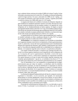 163
mar se admiten límites máximos de residuo (LMR) de As hasta 5 mg/kg. Se han
informado concentraciones de As entre 0,6 y 58 mg/kg en alimentos preparados
a partir de algas marinas. En cacao y derivados los LMR son de 1 mg/kg, y en
otros grupos de alimentos como jugos de frutas, cereales, vegetales procesados
y conservas cárnicas los LMR están entre 0,1 y 0,5 mg/kg.
La ingesta total diaria de As debido al consumo de alimentos depende en
gran medida de la cantidad de alimentos marinos en la dieta. Raciones de comi-
das que contienen productos del mar pueden conducir a la ingestión de varios
miligramos de As, fundamentalmente en forma orgánica. En Japón se reporta
una ingestión total de arsénico entre 0,07 y 0,17 mg; en los Estados Unidos la inges-
tión total de este elemento ha disminuido aproximadamente hasta 0,01-0,02 mg/día.
Los estudios realizados en grupos poblacionales infantiles y escolares de la capi-
tal de Cuba arrojan una ingesta total de As inferior a 0,1 mg/día.
La ingesta total deAs en el Reino Unido es aproximadamente de 0,1 mg/día, y
en estudios realizados en dietas canadienses durante los años 70-73 se estimó
que la ingesta total de As estaba entre 0,025 y 0,035 mg/día.
Toxicocinética. Los compuestos inorgánicos de As pueden ser absorbidos
en el organismo humano a través de la vía respiratoria, el tracto gastrointestinal y
la piel. La absorción a través del tracto gastrointestinal ocurre inmediatamente
después de la ingestión de alimentos, agua, bebidas o medicamentos que conten-
gan As. Esta absorción depende también de la solubilidad de los compuestos y,
además, si el compuesto ingerido está en solución o en partículas no disueltas.
Una simple comida de pescados o crustáceos que contenga elevados nive-
les deAs en forma orgánica, puede provocar la ingestión de varios miligramos de
As, la mayoría del cual es aparentemente absorbido a través del tracto
gastrointestinal. Coulson y colaboradores reportaron un experimento realizado
con sujetos humanos en el que al cuarto día de haber ingerido camarones que
contenían aproximadamente 1 mg de As, se recobraba en las heces el 5 %, lo
cual indica que la absorción a través del tracto gastrointestinal era casi completa.
Una vez absorbidos el As o sus compuestos es transportado por la sangre,
prácticamente pasa por todos los tejidos y se distribuye entre los distintos
compartimentos corporales. El modo de distribución es importante en relación
con los efectos y depende del tipo de compuesto, la especie y el tiempo transcu-
rrido después de absorbido. En el organismo humano, el arsénico se concentra
en los leucocitos y se acumula fundamentalmente en hígado y en menor medida
en dientes, riñón, uñas, pelo y piel.
La eliminación depende fundamentalmente del tipo de compuesto arsenical,
regulando la velocidad y vía de excreción, por ejemplo, los arsenicales
pentavalentes se excretan rápidamente a través de los riñones, lo cual se debe a
que interactúan poco con los tejidos; en cambio, los trivalentes se eliminan con
más lentitud, lo cual es posible en la medida en que el compuesto se libera de la
forma combinada en que se encuentra en los tejidos.
El período de semieliminación biológica del As y sus derivados es por lo
menos 10 días. La principal vía de eliminación es la orina, por la cual los
 