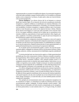 164
organoarsenicales se excretan sin modificación alguna y los arsenicales inorgánicos
como derivados metilados, aunque el ácido arsénico y elAs metálico se eliminan
unidos a otros compuestos. Las heces, el sudor, pelo y uñas son vías de elimina-
ción en menor proporción.
Efectos biológicos. Los efectos tóxicos del As en humanos se conocen
desde hace muchos siglos. En su mayoría, las toxicosis causadas por arsenicales
inorgánicos y orgánicos alifáticos se manifiestan con síntomas diferentes a los
causados por los compuestos fenilarsénicos. El hombre y los animales inferiores
son susceptibles al arsénico inorgánico y orgánico alifático, pero el envenena-
miento es más frecuente que ocurra en las especies bovinas y felinas. Muchos
de los efectos toxicológicos se creen que están asociados con la reacción entre
el As y los grupos sulfidrilos celulares de los tejidos que se encuentran en los
sistemas oxidativos, especialmente el tracto gastrointestinal, riñón, hígado, pul-
món y epidermis. El arsénico pentavalente es capaz de provocar desajustes en
las fosforilación oxidativa de las mitocondrias.
La toxicidad de los compuestos arsenicales inorgánicos varía con la especie
de los animales expuestos, la formulación del compuesto arsenical (los arsenicales
trivalentes son más tóxicos que los pentavalentes), la solubilidad de los compues-
tos, la ruta de exposición, el grado de absorción por el tracto gastrointestinal y el
grado de biotransformación y excreción por la exposición individual.
ELAs puede causar envenenamiento agudo y crónico. En caso de envene-
namiento agudo y subagudo los síntomas clínicos con frecuencia incluyen: fiebre,
diarreas, anorexia, vómitos, incremento de la irritabilidad, erupción y pérdida del
pelo.
La lesión principal ante una intoxicación aguda es el daño gastrointestinal
profundo que trae como consecuencia vómitos y diarreas a menudo con partícu-
las sanguinolentas. Otros síntomas agudos y signos incluyen calambres muscula-
res, edema facial y anomalías cardíacas, estos síntomas pueden ocurrir si el
compuesto arsenical está en solución, pero puede tardarse varias horas si es un
sólido o es ingerido en una comida. Cuando se toma por vía oral la toxicidad del
compuesto arsenical depende de su solubilidad. La dosis fatal del óxido de arsé-
nico (III) ingerido en humanos se ha reportado que oscila entre 70 y 180 mg.
Los efectos subagudos principalmente involucran los sistemas respiratorio,
gastrointestinal, cardiovascular, nervioso y el hematopoyético. La exposición a
compuestos arsenicales irritantes, como el óxido de arsénico (III) en el aire pue-
de dañar de forma aguda las membranas de las mucosas del sistema respiratorio
y de la piel expuesta; esto da como resultado una severa irritación de la mucosa
nasal, laringe, bronquios y el canal del oído, así como también puede ocasionar
conjuntivitis y dermatitis.
Dos ejemplos de envenenamiento masivo por compuestos inorgánicos de
As sucedieron en Japón y se manisfestó un cuadro de síntomas diversos como
envenenamiento agudo y subagudo. El primer episodio ocurrió cuando 1 200
bebitos fueron envenenados con leche en polvo contaminada con As inorgánico
en forma pentavalente, la cual contenía entre 15 y 25 mg de As/kg. Se estimó
 
