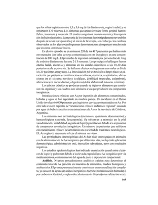 165
que los niños ingirieron entre 1,3 y 3,6 mg deAs diariamente, según la edad, y se
reportaron 130 muertos. Los síntomas que aparecieron en forma general fueron:
fiebre, insomnio y anorexia. El cuadro sanguíneo mostró anemia y leucopenia
con linfocitosis relativa. La mayoría de los síntomas fueron rápidamente reversibles
después de cesar la exposición y al inicio de la terapia, sin embargo, los cambios
observados en los electrocardiogramas demoraron para desaparecer mucho más
que en otros síntomas clínicos.
En el otro episodio se examinaron 220 de los 417 pacientes que habían sido
envenenados con salsa de soya contaminada con As inorgánico en una concen-
tración de 100 mg/L. El promedio de ingestión estimado por persona fue de 3 mg
de arsénico diariamente durante 2 ó 3 semanas. Los principales hallazgos fueron
edema facial, anorexia y síntomas en los canales neuróticos a los 10-20 días
posteriores a la exposición. Se hallaron electrocardiogramas anormales en 16 de
los 20 pacientes ensayados. La intoxicación por exposición a largo plazo se ca-
racteriza por pacientes con alteraciones cutáneas, oculares, respiratorias, altera-
ciones en el sistema nervioso (cefaleas, debilidad muscular, calambres),
alteraciones en la circulación y digestivas (dolor abdominal, náuseas, vómitos).
Los efectos crónicos se producen cuando se ingieren alimentos que contie-
nen As orgánico y los cuadros son similares a los que producen los compuestos
inorgánicos.
Intoxicaciones crónicas con As por ingestión de alimentos contaminados,
bebidas y agua se han reportado en muchos países. Un incidente en el Reino
Unido involucró 6 000 personas que ingirieron cerveza contaminada conAs. Por
otro lado existen reportes de “arsenicismo crónico endémico regional” causado
por agua de beber con altas concentraciones de As en la provincia de Córdova,
Argentina.
Los síntomas son dermatológicos (melanosis, queratosis, descamación) y
hematológicos (anemia, leucopemia). Se observan a menudo en la piel
vasodilatación, irritabilidad, seguido de hiperpigmentación debido a la exposición
de compuestos arsenicales inorgánicos. Un número de pacientes que sufrieron
envenenamiento crónico desarrollaron una variedad de trastornos neurológicos.
EL As orgánico raramente afecta el sistema nervioso.
Las propiedades carcinogénicas del As han sido investigadas en animales
con la administración deAs inorgánico por diferentes vías, incluyendo aplicación
dermatológica, administración oral, inyección subcutánea, pero con resultados
negativos.
Los estudios epidemiológicos han indicado una relación causal entre el cán-
cer de la piel y pulmonar debido a la elevada exposición alAs inorgánico por vía
medicamentosa, contaminación del agua de pozo o exposición ocupacional.
Análisis. Diversos procedimientos analíticos existen para determinar el
contenido total de As presente en muestras de alimentos, medios biológicos y
ambientales. El primer paso usualmente consiste en una mineralización comple-
ta, ya sea con la ayuda de ácidos inorgánicos fuertes (mineralización húmeda) o
por carbonización total, empleando calentamiento directo (mineralización seca).
 