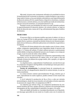 166
Más tarde, la técnica más comúnmente utilizada en la actualidad involucra
la transformacón delAs presente en alimentos o medios biológicos a gas arsina y
luego medir el mismo, ya sea, por métodos colorimétricos o por espectrofotometría
de absorción atómica (EAA), usando llamas y dispositivos electrónico, mediante
la fluorescencia o emisión atómica, así como también por medio de la determina-
ción por activación neutrónica, el cual puede detectar 0,1 ng.
Pasando la arsina, por borohidruro de sodio en un tubo calentado mediante
la espectrofotometría de absorción atómica o de emisión atómica, se logra un
límite de detección más o menos de 0,5 ng, suficientemente bajo para el análisis
de alimentos.
MERCURIO
El mercurio (Hg) es un elemento metálico que junto al cadmio y al zinc se
ubica en el grupo II-B de la tabla periódica, puede existir en gran variedad de
estados físicos y químicos, teniendo las distintas formas de este elemento propie-
dades tóxicas intrínsecas y diferentes aplicaciones en la industria, la agricultura y
la medicina.
El mercurio (II) forma además de las sales simples como el cloruro, nitrato,
sulfato, compuestos organometálicos muy importantes donde el mercurio está
unido a 1 ó 2 átomos de carbono. El enlace carbono-mercurio es químicamente
estable debido a la bajísima afinidad del mercurio con el oxígeno, no se rompe por
el agua, ni por la acción de ácidos o bases débiles.
Desde el punto de vista toxicológico los compuestos organometálicos más
importantes son los alquilmercurio de cadena corta, en los cuales el Hg está
enlazado al átomo de carbono de un grupo metilo, etilo o propilo y el vapor de
mercurio elemental.
Los alquilmercurios, y especialmente el metilmercurio, son más tóxicos que
los compuestos inorgánicos del Hg debido a la facilidad que tienen para atrave-
sar las membranas celulares.
Fuentes de contaminación. La principal fuente de contaminación am-
biental con Hg es la desgasificación natural de la corteza terrestre, la cual au-
menta anualmente.
La corteza terrestre contiene aproximadamente 50 ng/g, mientras que el
suelo, especialmente los suelos orgánicos, pueden contener niveles mucho más
elevados.
A nivel industrial la producción de Hg se lleva a cabo por métodos
pirometalúrgicos, donde las rocas minerales son calcinadas en hornos especiales
en presencia de oxígeno libre a la temperatura de 800 o
C.
Las industrias que utilizan el Hg y sus compuestos (productoras de com-
puestos alcalinos del cloro, equipos eléctricos y pinturas) son la principal fuente
antropogénica de Hg, contaminando la atmósfera, las aguas y los suelos.
Otras actividades del hombre no vinculadas directamente con el Hg produ-
cen descargas apreciables de este metal en el medio como son el consumo de
 
