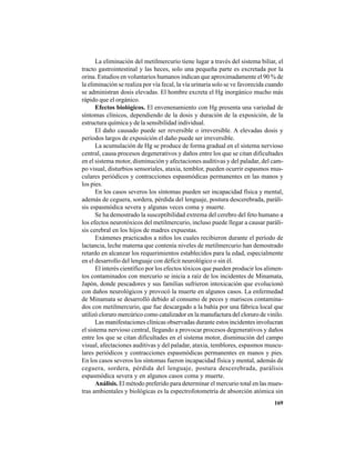 169
La eliminación del metilmercurio tiene lugar a través del sistema biliar, el
tracto gastrointestinal y las heces, solo una pequeña parte es excretada por la
orina. Estudios en voluntarios humanos indican que aproximadamente el 90 % de
la eliminación se realiza por vía fecal, la vía urinaria solo se ve favorecida cuando
se administran dosis elevadas. El hombre excreta el Hg inorgánico mucho más
rápido que el orgánico.
Efectos biológicos. El envenenamiento con Hg presenta una variedad de
síntomas clínicos, dependiendo de la dosis y duración de la exposición, de la
estructura química y de la sensibilidad individual.
El daño causado puede ser reversible o irreversible. A elevadas dosis y
períodos largos de exposición el daño puede ser irreversible.
La acumulación de Hg se produce de forma gradual en el sistema nervioso
central, causa procesos degenerativos y daños entre los que se citan dificultades
en el sistema motor, disminución y afectaciones auditivas y del paladar, del cam-
po visual, disturbios sensoriales, ataxia, temblor, pueden ocurrir espasmos mus-
culares periódicos y contracciones espasmódicas permanentes en las manos y
los pies.
En los casos severos los síntomas pueden ser incapacidad física y mental,
además de ceguera, sordera, pérdida del lenguaje, postura descerebrada, paráli-
sis espasmódica severa y algunas veces coma y muerte.
Se ha demostrado la susceptibilidad extrema del cerebro del feto humano a
los efectos neurotóxicos del metilmercurio, incluso puede llegar a causar paráli-
sis cerebral en los hijos de madres expuestas.
Exámenes practicados a niños los cuales recibieron durante el período de
lactancia, leche materna que contenía niveles de metilmercurio han demostrado
retardo en alcanzar los requerimientos establecidos para la edad, especialmente
en el desarrollo del lenguaje con déficit neurológico o sin él.
El interés científico por los efectos tóxicos que pueden producir los alimen-
tos contaminados con mercurio se inicia a raíz de los incidentes de Minamata,
Japón, donde pescadores y sus familias sufrieron intoxicación que evolucionó
con daños neurológicos y provocó la muerte en algunos casos. La enfermedad
de Minamata se desarrolló debido al consumo de peces y mariscos contamina-
dos con metilmercurio, que fue descargado a la bahía por una fábrica local que
utilizó cloruro mercúrico como catalizador en la manufactura del cloruro de vinilo.
Las manifestaciones clínicas observadas durante estos incidentes involucran
el sistema nervioso central, llegando a provocar procesos degenerativos y daños
entre los que se citan dificultades en el sistema motor, disminución del campo
visual, afectaciones auditivas y del paladar, ataxia, temblores, espasmos muscu-
lares periódicos y contracciones espasmódicas permanentes en manos y pies.
En los casos severos los síntomas fueron incapacidad física y mental, además de
ceguera, sordera, pérdida del lenguaje, postura descerebrada, parálisis
espasmódica severa y en algunos casos coma y muerte.
Análisis. El método preferido para determinar el mercurio total en las mues-
tras ambientales y biológicas es la espectrofotometría de absorción atómica sin
 