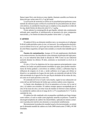 170
llama (vapor frío), esta técnica es muy rápida y bastante sensible con límites de
detección que varían entre 0,5 y 5 ng del metal.
La activación de neutrones se utiliza en la actualidad principalmente como
método de referencia para verificar la exactitud de los procedimientos de absor-
ción atómica, la cantidad de muestra que se emplea es muy pequeña en orden de
los mg, dando límites de detección entre 0,3 y 1 µg/kg.
Existe además la cromatografía de gas-líquido, método más comúnmente
utilizado para cuantificar el metilmercurio en presencia de otros compuestos
mercuriales, y los límites de detección pueden variar entre 1 y 5 µg/kg.
CADMIO
El cadmio (Cd) es un elemento metálico raro y se encuentra en el subgrupo
II-B de la tabla periódica entre el cinc y el mercurio. Su configuración electróni-
ca en su último nivel es ns2
, por lo que sus iones sencillos son divalentes (+2). Es
de color blanco argentino, de ligero tono azulado y es mucho más maleable que el
cinc.
Fuentes de contaminación. Aunque el Cd está ampliamente distribuido
en la corteza terrestre, fue descubierto como elemento al principio del siglo pasa-
do, y su uso industrial data desde la década de 1940. Como su uso industrial
aumentó durante los últimos 30 años, asimismo se incrementó su nivel en el
ambiente.
El cinc y Cd en los depósitos de las rocas aparecen principalmente como
sulfuros, los cuales son prácticamente insolubles en agua, pero pueden transfor-
marse de forma gradual y convertirse en sulfatos, óxidos y carbonatos bajo la
influencia de oxígeno en el aire, y ácido carbónico en el agua, por último se
disuelve o se suspende en el agua; de este modo, un contenido elevado de Cd ha
sido encontrado en el agua de los ríos que fluyen alrededor de las minas de cinc,
así como en el suelo próximo a esos ríos.
El contenido de Cd en el suelo varía mucho, según la roca subyacente así
como del uso del fertilizante de fosfato que contiene cadmio como impureza.
La fuente más abundante de Cd en la naturaleza es la roca, de la cual el
cinc y el cadmio son extraídos. El cadmio siempre aparece acompañado por el
cinc en las rocas de cinc y en otras rocas de metales no ferrosos como el plomo.
La cantidad de cadmio está en el rango de 0,1 a 5 % (usualmente 0,3-1 %) de la
cantidad de cinc.
El cadmio ha sido empleado solo en pequeñas cantidades por largo tiempo
como sulfuro, el cual es usado como pigmento amarillo en pinturas. Cuando la
electrogalvanoplastia de cadmio fue desarrollada y aplicada de manera comer-
cial, la producción total de este elemento se incrementó notablemente.
Recientemente la producción mundial anual se ha incrementado, se estimó
que la demanda mundial de cadmio en el año 2000 estaría entre 25 000 y 49 500
toneladas.
 