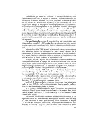 171
Las industrias que usan el Cd lo emiten a la atmósfera desde donde este
contamina el agua de lluvia, se deposita en los suelos y en las aguas naturales, de
esta manera incrementa la entrada a la cadena alimentaria del hombre y el ani-
mal. La cantidad de Cd en el aire es muy baja y lo que se inhala por esta vía es
insignificante. El agua de beber puede contener pequeña cantidad de cadmio y
no constituye una fuente importante; de esta manera los alimentos constituyen
los principales contribuyentes a la exposición de cadmio para la población pro-
medio, sin embargo, el tabaco de los cigarrillos contiene una cantidad apreciable,
el cual al quemarse pasa al humo y contribuye grandemente a una carga corporal
de cadmio superior en los fumadores. Los trabajadores de las industrias donde el
cadmio se utiliza o es emitido están además expuestos a grandes cantidades de
este elemento.
Niveles y límites. La mayoría de alimentos tiene una concentración muy
baja de cadmio (entre 0,01 y 0,05 mg/kg). La excepción son los frutos secos y
semillas oleaginosas, los moluscos y las vísceras (especialmente hígado y riño-
nes).
Según análisis de la OMS, la media de consumo de cadmio semanal en una
dieta normal por regiones está en un rango de 2,8 a 4,2 µg/kg. Debido a que el
consumo total de alimentos para los grandes consumidores se estima en el doble
de la media, advierte el Comité de Expertos, la ingestión de cadmio total podría
estar excediendo los límites tolerables en algunos individuos.
El hígado, riñones y algunos productos marinos contienen cantidades de
cadmio en el orden de los 10 mg/kg o más. Los alimentos básicos como el arroz
y trigo pueden además acumular gran cantidad de Cd cuando se cultiva en suelos
irrigados con agua contaminada. Las dietas ricas en hígado, riñón, moluscos y
crustáceos pueden aumentar considerablemente la ingestión de Cd.
En resumen, entre 50 y 80 % de la ingestión de Cd se realiza a través de
alimentos de origen vegetal, entre 10 y 30 % por el consumo de carnes y vísce-
ras, y solo entre 5 y 10 % a través de los productos del mar.
Los fumadores están expuestos a una importante cantidad adicional de Cd;
se estima que un cigarrillo contiene entre 1,5 y 2 mg de Cd, de los cuales aproxima-
damente el 70 % pasa al organismo a través del humo.
Los LMR de Cd en productos pesqueros, cárnicos, de frutas y vegetales
suelen ser entre 0,05 y 0,1 mg/kg, mientras que para vísceras es de 0,5 mg/kg, y
1 mg/kg específicamente en el caso de riñones.
Se ha estimado que la ingestión diaria de Cd en un área no contaminada
oscila entre 25 y 60 ìg para una persona con 70 kg de peso corporal. Esto corro-
bora los estudios realizados en el Reino Unido (10 y 30 µg/día) y en los Estados
Unidos (26-61 µg/día).
Los estudios realizados recientemente indican que los estimados de las
ingestiones diarias de Cd son inferiores. Una ingestión promedia diaria de 10 µg
de Cd fue encontrada en Suecia, y un valor muy similar fue obtenido en Bélgica
(15 µg /día). En un estudio realizado en Canadá se encontraron valores muy
parecidos en adultos (13,8 µg/día). Un valor similar fue encontrado en el Reino
 