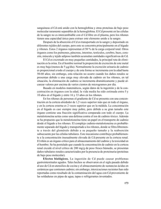 173
sanguíneas el Cd está unido con la hemoglobina y otras proteínas de bajo peso
molecular raramente separables de la hemoglobina. El Cd presente en las células
de la sangre no es intercambiable con el Cd libre en el plasma, pero los riñones
tienen una capacidad única para extraer este elemento unido a la sangre.
Después de la absorción el Cd es transportado en la sangre y depositado en
diferentes tejidos del cuerpo, pero este se concentra principalmente en el hígado
y riñones. Estos 2 órganos representan el 50 % de la carga corporal total. Otros
órganos como los pulmones, páncreas, intestino, testículos, cerebro, bazo, cora-
zón, músculo y tejido adiposo también acumulan cantidades significativas de Cd.
El Cd es excretado en muy pequeñas cantidades, la principal ruta de elimi-
nación es la orina. En el hombre normal la proporción de excreción de este metal
es muy baja (menos de 5 µg/día). Normalmente la excreción urinaria de cadmio
es proporcional a todo el cuerpo y de esta forma se incrementa con la edad hasta
50-60 años; sin embargo, esta relación no ocurre cuando los daños renales se
presentan debido a una carga muy elevada de cadmio en los riñones, en tal
situación, la eliminación de cadmio se incrementa dramáticamente y puede al-
canzar valores por encima de varios cientos de microgramos por día.
Basado en modelos matemáticos, según datos de la ingestión y de la con-
centración en órganos con la edad, la vida media ha sido estimada entre 5 y
10 años en el hígado y entre 16 y 33 años en los riñones.
En los riñones de personas el gradiente de Cd se presenta con una concen-
tración en la corteza alrededor de 1,5 veces superior más que en todo el órgano,
y en la corteza externa es 2 veces superior que en la médula. La concentración
en el hígado es casi siempre muy pobre, pero debido a su gran tamaño este
órgano contiene una fracción significativa comparada con todo el cuerpo. La
metalotioneína actúa como una defensa contra el ion de cadmio tóxico. Además
se ha propuesto que la metalotioneína tiene un papel en el transporte de cadmio
desde el hígado a los riñones. El complejo cadmio-metalotioneína es probable-
mente separado del hígado y transportado a los riñones, donde se filtra libremen-
te a través del glomérulo debido a su pequeño tamaño y la reabsorción
subsecuente por las células tubulares. Este mecanismo contribuye probablemen-
te a la concentración inusualmente elevada de Cd presente en la corteza renal.
El riñón es un órgano crítico para el almacenamiento del cadmio y la toxicidad en
el hombre. Se ha postulado que cuando la concentración de cadmio en la corteza
renal excede el nivel crítico de 200 mg/g de peso fresco húmedo, se presentan
daños tubulares renales caracterizados por la presencia de proteinuria (proteínas
de bajo peso molecular).
Efectos biológicos. La ingestión de Cd puede causar problemas
gastrointestinales agudos. Tales hechos se observaron en el siglo pasado debido
al uso de Cd en utensilios de cocina y el almacenamiento de sustancias ácidas en
cerámicas que contienen cadmio; sin embargo, intoxicaciones recientes han sido
reportadas como resultado de la contaminación del agua con Cd proveniente de
las soldaduras en pipas de agua, tapas o refrigerantes inventados.
 