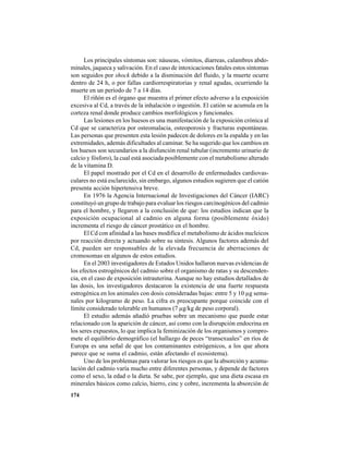 174
Los principales síntomas son: náuseas, vómitos, diarreas, calambres abdo-
minales, jaqueca y salivación. En el caso de intoxicaciones fatales estos síntomas
son seguidos por shock debido a la disminución del fluido, y la muerte ocurre
dentro de 24 h, o por fallas cardiorrespiratorias y renal agudas, ocurriendo la
muerte en un período de 7 a 14 días.
El riñón es el órgano que muestra el primer efecto adverso a la exposición
excesiva al Cd, a través de la inhalación o ingestión. El catión se acumula en la
corteza renal donde produce cambios morfológicos y funcionales.
Las lesiones en los huesos es una manifestación de la exposición crónica al
Cd que se caracteriza por osteomalacia, osteoporosis y fracturas espontáneas.
Las personas que presenten esta lesión padecen de dolores en la espalda y en las
extremidades, además dificultades al caminar. Se ha sugerido que los cambios en
los huesos son secundarios a la disfunción renal tubular (incremento urinario de
calcio y fósforo), la cual está asociada posiblemente con el metabolismo alterado
de la vitamina D.
El papel mostrado por el Cd en el desarrollo de enfermedades cardiovas-
culares no está esclarecido, sin embargo, algunos estudios sugieren que el catión
presenta acción hipertensiva breve.
En 1976 la Agencia Internacional de Investigaciones del Cáncer (IARC)
constituyó un grupo de trabajo para evaluar los riesgos carcinogénicos del cadmio
para el hombre, y llegaron a la conclusión de que: los estudios indican que la
exposición ocupacional al cadmio en alguna forma (posiblemente óxido)
incrementa el riesgo de cáncer prostático en el hombre.
El Cd con afinidad a las bases modifica el metabolismo de ácidos nucleicos
por reacción directa y actuando sobre su síntesis. Algunos factores además del
Cd, pueden ser responsables de la elevada frecuencia de aberraciones de
cromosomas en algunos de estos estudios.
En el 2003 investigadores de Estados Unidos hallaron nuevas evidencias de
los efectos estrogénicos del cadmio sobre el organismo de ratas y su descenden-
cia, en el caso de exposición intrauterina. Aunque no hay estudios detallados de
las dosis, los investigadores destacaron la existencia de una fuerte respuesta
estrogénica en los animales con dosis consideradas bajas: entre 5 y 10 µg sema-
nales por kilogramo de peso. La cifra es preocupante porque coincide con el
límite considerado tolerable en humanos (7 µg/kg de peso corporal).
El estudio además añadió pruebas sobre un mecanismo que puede estar
relacionado con la aparición de cáncer, así como con la disrupción endocrina en
los seres expuestos, lo que implica la feminización de los organismos y compro-
mete el equilibrio demográfico (el hallazgo de peces “transexuales” en ríos de
Europa es una señal de que los contaminantes estrógenicos, a los que ahora
parece que se suma el cadmio, están afectando el ecosistema).
Uno de los problemas para valorar los riesgos es que la absorción y acumu-
lación del cadmio varía mucho entre diferentes personas, y depende de factores
como el sexo, la edad o la dieta. Se sabe, por ejemplo, que una dieta escasa en
minerales básicos como calcio, hierro, cinc y cobre, incrementa la absorción de
 