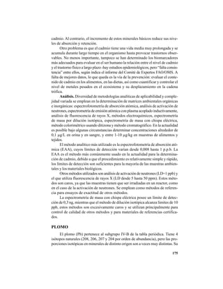175
cadmio. Al contrario, el incremento de estos minerales básicos reduce sus nive-
les de absorción y retención.
Otro problema es que el cadmio tiene una vida media muy prolongada y se
acumula durante largo tiempo en el organismo hasta provocar trastornos obser-
vables. No menos importante, tampoco se han determinado los biomarcadores
más adecuados para evaluar en el ser humano la relación entre el nivel de cadmio
y el trastorno físico a largo plazo -hay estudios epidemiológicos, pero “falta consis-
tencia” entre ellos, según indica el informe del Comité de Expertos FAO/OMS. A
falta de mejores datos, lo que queda es la vía de la prevención: evaluar el conte-
nido de cadmio en los alimentos, en las dietas, así como cuantificar y controlar el
nivel de metales pesados en el ecosistema y su desplazamiento en la cadena
trófica.
Análisis. Diversidad de metodologías analíticas de aplicabilidad y comple-
jidad variada se emplean en la determinación de matrices ambientales orgánicas
e inorgánicas: espectrofotometría de absorción atómica, análisis de activación de
neutrones,espectrometríadeemisiónatómicaconplasmaacopladoinductivamente,
análisis de fluorescencia de rayos X, métodos electroquímicos, espectrometría
de masa por dilución isotópica, espectrometría de masa con chispa eléctrica,
método colorimétrico usando ditizona y método cromatográfico. En la actualidad
es posible bajo algunas circunstancias determinar concentraciones alrededor de
0,1 µg/L en orina y en sangre, y entre 1-10 µg/kg en muestras de alimentos y
tejidos.
El método analítico más utilizado es la espectrofotometría de absorción ató-
mica (EAA), cuyos límites de detección varían desde 0,008 hasta 1 p.p.b. La
EAA es el método más comúnmente usado en la actualidad para la determina-
ción de cadmio, debido a que el procedimiento es relativamente simple y rápido,
los límites de detección son suficientes para la mayoría de las muestras ambien-
tales y los materiales biológicos.
Otrosmétodosutilizadossonanálisisdeactivacióndeneutrones(LD=1 ppb) y
el que utiliza fluorescencia de rayos X (LD desde 5 hasta 50 ppm). Estos méto-
dos son caros, ya que las muestras tienen que ser irradiadas en un reactor, como
en el caso de la activación de neutrones. Se emplean como métodos de referen-
cia para ensayos de exactitud de otros métodos.
La espectrometría de masa con chispa eléctrica posee un límite de detec-
ción de 0,3 ng, mientras que el método de dilución isotópica alcanza límites de 10
ppb, estos métodos son excesivamente caros y se utilizan principalmente para
control de calidad de otros métodos y para materiales de referencias certifica-
dos.
PLOMO
El plomo (Pb) pertenece al subgrupo IV-B de la tabla periódica. Tiene 4
isótopos naturales (208, 206, 207 y 204 por orden de abundancia), pero las pro-
porciones isotópicas en minerales de distinto origen son a veces muy distintas. Su
 