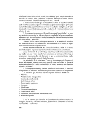 176
configuración electrónica en su último nivel es ns2
np2
, pero aunque posee 4e-
en
su órbita de valencia, solo 2 se ionizan fácilmente, por lo que su estado habitual
de oxidación en los compuestos inorgánicos es +2, y no +4.
El plomo es un elemento que existe en forma natural en la corteza terrestre
de la cual ha sido extraído por el hombre desde épocas remotas para aprovechar
su maleabilidad y ductibilidad en la fabricación de objetos múltiples desde tube-
rías para la conducción de agua, monedas, productos de cerámica vidriada, hasta
objetos de arte.
El plomo es un elemento conocido y utilizado desde la antigüedad y su com-
portamiento como tóxico ha sido ampliamente estudiado. Se han constatado sus
efectos nocivos para las funciones renal y hepática y los sistemas hematopoyéticos,
nervioso central y periférico.
La amplia utilización del plomo y sus derivados en las actividades industria-
les le ha convertido en un contaminante muy importante en el ámbito de la pre-
vención de enfermedades profesionales.
Fuentes de contaminación. Así como otros metales, el Pb en su forma
natural tiene poca importancia como fuente de contaminación del ambiente.
Con el crecimiento de las actividades industriales las fuentes contaminantes
del medio con este y otros metales han aumentado de forma considerable y de
una manera importante. Lo más frecuente es que la contaminación del medio
con plomo sea producido por actividades humanas.
Las actividades de la minería del Pb son la fuente de exposición más evi-
dente, aún cuando las concentraciones más elevadas estén bajo la forma de
sulfuros de plomo, los cuales son insolubles en agua y presentan una absorción
digestiva moderada.
El Pb está presente en muy diversas actividades industriales, ya sea como
componentes de la materia prima o como parte de los subproductos del proceso.
Las industrias que presentan mayor riesgo a la presencia del Pb son:
− Alfarería.
− Antidetonantes para gasolina.
− Baterías (acumuladores).
− Cobertura de cables.
− Construcción (cañerías).
− Imprenta.
− Municiones.
− Pigmento para pinturas.
− Productos de acero.
− Elementos para protección contra radiaciones.
− Tuberías de plomo.
El uso de tuberías que contienen Pb y de utensilios con alto contenido de
este para preservar y servir los alimentos, podían añadir cantidades adicionales
de este metal a los mismos.
 