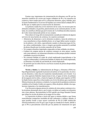 177
Fuentes muy importantes de contaminación de alimentos con Pb son los
utensilios metálicos de cocina que tengan soldadura de Pb y los utensilios de
cerámica y barro usados para servir y almacenar alimentos, agua y bebidas, pero
la fuente fundamental es el envase de hojalata con costura lateral soldada (98 %
de Pb) que se emplea para la conservación de alimentos.
Las pinturas usadas hoy en los interiores de las casas, los envases para los
alimentos enlatados y la gasolina, prácticamente ya no contienen plomo; no obs-
tante, los científicos afirman que por lo menos de 3 a 4 millones de niños menores
de 6 años tienen demasiado plomo en sus cuerpos.
Para reducir el riesgo del envenenamiento causado por el plomo de algunos
servicios de mesa hechos de cerámica, los expertos aconsejan:
− Abstenerse de almacenar o servir alimentos en platos y tazas de cerámica en
cuya manufactura se haya añadido plomo; en su lugar deben usarse recipien-
tes de plástico o de vidrio, especialmente cuando se almacenan jugos de fru-
tas, salsas condimentadas, vinos o vinagres que puedan aumentar la cantidad
de plomo disuelto por los ácidos naturales de las frutas.
− No comprar alimentos importados empacados en latas soldadas con plomo.
− Cuidarse de comprar piezas de cerámica comunes en otros países, usarlas
solo como adornos y no almacenar alimentos en ellas porque pueden contener
cantidades excesivas de plomo.
− No consumir bebidas en copas de cristal emplomado (especialmente si las
mujeres embarazadas), ni almacenar bebidas en objetos de cristal emplomado,
ni alimentar a los bebés de una botella de cristal emplomado.
− No permitir que los niños lleven a sus bocas escamas de pintura desprendidas
de las paredes.
Niveles y límites. La Administración de Drogas y Alimentos (FDA) tra-
baja diligentemente regulando la presencia de plomo en los pesticidas, los enva-
ses de alimentos y toda clase de recipientes manufacturados con el metal. A su
vez, otras agencias federales inspeccionan el aire, el agua, la tierra, las pinturas
de los juguetes de los niños, y hasta los lugares de trabajo; para lograrlo, la FDA
ha fijado límites específicos relacionados con el nivel de plomo que es permitido
filtrarse de piezas de cerámica y cristalería. La mayoría de los productos cerámicos
vendidos en los Estados Unidos son seguros y libres de plomo, debido a las regu-
laciones impuestas a los manufactureros.
Con frecuencia algunas piezas de cerámica de otros países contienen nive-
les de plomo demasiado altos y, por lo tanto, no deben ser usados con alimentos
sino como adornos. Recientemente la FDA aprobó una droga llamada Chemet
que rebaja los niveles de plomo en la sangre de los niños.
La exposición al plomo a través del agua es mínima debido a que forma
esencialmente compuestos insolubles de tipo carbonatos y sulfatos; además, el
agua potable tiende a tener menor contenido de Pb (el LMR establecido
internacionalmente es de 50 µg/L) que el agua no tratada de la fuente, debido a
que el Pb es parcialmente removido por las plantas de tratamiento de agua
 