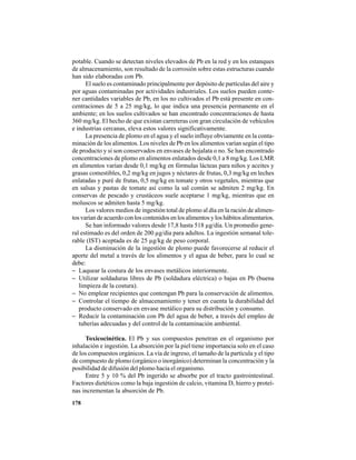 178
potable. Cuando se detectan niveles elevados de Pb en la red y en los estanques
de almacenamiento, son resultado de la corrosión sobre estas estructuras cuando
han sido elaboradas con Pb.
El suelo es contaminado principalmente por depósito de partículas del aire y
por aguas contaminadas por actividades industriales. Los suelos pueden conte-
ner cantidades variables de Pb, en los no cultivados el Pb está presente en con-
centraciones de 5 a 25 mg/kg, lo que indica una presencia permanente en el
ambiente; en los suelos cultivados se han encontrado concentraciones de hasta
360 mg/kg. El hecho de que existan carreteras con gran circulación de vehículos
e industrias cercanas, eleva estos valores significativamente.
La presencia de plomo en el agua y el suelo influye obviamente en la conta-
minación de los alimentos. Los niveles de Pb en los alimentos varían según el tipo
de producto y si son conservados en envases de hojalata o no. Se han encontrado
concentraciones de plomo en alimentos enlatados desde 0,1 a 8 mg/kg. Los LMR
en alimentos varían desde 0,1 mg/kg en fórmulas lácteas para niños y aceites y
grasas comestibles, 0,2 mg/kg en jugos y néctares de frutas, 0,3 mg/kg en leches
enlatadas y puré de frutas, 0,5 mg/kg en tomate y otros vegetales, mientras que
en salsas y pastas de tomate así como la sal común se admiten 2 mg/kg. En
conservas de pescado y crustáceos suele aceptarse 1 mg/kg, mientras que en
moluscos se admiten hasta 5 mg/kg.
Los valores medios de ingestión total de plomo al día en la ración de alimen-
tos varían de acuerdo con los contenidos en los alimentos y los hábitos alimentarios.
Se han informado valores desde 17,8 hasta 518 µg/día. Un promedio gene-
ral estimado es del orden de 200 µg/día para adultos. La ingestión semanal tole-
rable (IST) aceptada es de 25 µg/kg de peso corporal.
La disminución de la ingestión de plomo puede favorecerse al reducir el
aporte del metal a través de los alimentos y el agua de beber, para lo cual se
debe:
− Laquear la costura de los envases metálicos interiormente.
− Utilizar soldaduras libres de Pb (soldadura eléctrica) o bajas en Pb (buena
limpieza de la costura).
− No emplear recipientes que contengan Pb para la conservación de alimentos.
− Controlar el tiempo de almacenamiento y tener en cuenta la durabilidad del
producto conservado en envase metálico para su distribución y consumo.
− Reducir la contaminación con Pb del agua de beber, a través del empleo de
tuberías adecuadas y del control de la contaminación ambiental.
Toxicocinética. El Pb y sus compuestos penetran en el organismo por
inhalación e ingestión. La absorción por la piel tiene importancia solo en el caso
de los compuestos orgánicos. La vía de ingreso, el tamaño de la partícula y el tipo
de compuesto de plomo (orgánico o inorgánico) determinan la concentración y la
posibilidad de difusión del plomo hacia el organismo.
Entre 5 y 10 % del Pb ingerido se absorbe por el tracto gastrointestinal.
Factores dietéticos como la baja ingestión de calcio, vitamina D, hierro y proteí-
nas incrementan la absorción de Pb.
 