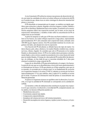 179
A nivel intestinal el Pb utiliza los mismos mecanismos de absorción del cal-
cio, por tanto las cantidades de calcio en la dieta influyen en la absorción del Pb
en el sentido de que, dietas ricas en calcio restringen la absorción intestinal del
plomo y viceversa.
El Pb absorbido es transportado por la sangre, se establece un rápido equi-
librio entre eritrocitos y plasma, llegando a diversos órganos y tejidos. Debido a
que el Pb se distribuye rápidamente hacia otros tejidos, el aumento en la concen-
tración sanguínea indica una exposición reciente, por lo tanto, en los casos de
exposiciones intermitentes y variables el dato sobre la concentración de Pb en
sangre tiene un uso limitado.
A partir de autopsias se sabe que el Pb tiene una fuerte tendencia a acumu-
larse en los huesos, los cuales reflejan exposición a largo plazo, representando
aproximadamente 90 % del contenido total corporal del metal, estimado entre
100-400 mg por algunos autores. Este Pb acumulado mantiene los niveles san-
guíneos elevados, aún después de cesar la exposición.
Una fracción del Pb del plasma se difunde hacia dos tipos de tejitos: los
duros (huesos, pelo, uñas y dientes) y los tejidos blandos (médula ósea, sistema
nervioso, riñones, hígado). Se considera que solo el Pb presente en los tejidos
blandos es directamente tóxico. El Pb en los tejidos duros permanece estrecha-
mente fijado y solo es tóxico cuando la acumulación sirve como fuente del metal
para los tejidos blandos. El tiempo de vida media del Pb resulta difícil de determi-
nar, sin embargo, no hay duda de que se necesitan alrededor de 5 años para
eliminar la mitad de la carga corporal de Pb.
Luego de ser absorbido el Pb pasa principalmente a la sangre y los huesos.
La porción de este que no es absorbido pasa a través del tracto gastrointestinal y
es eliminado por las heces. El Pb que penetra en el flujo sanguíneo, pero que no
es retenido, es excretado por el sistema renal; la vía fundamental de excreción
en el organismo humano es la orina (75-80 %), además se excreta por las heces
(aproximadamente 15 %) y por cabellos, uñas y sudor (8 %), también se excreta
por la leche. El proceso de eliminación renal del plomo es esencialmente una
filtración glomerular.
Al parecer el organismo alcanza un equilibrio entre la absorción y la excre-
ción, en el que la cantidad de Pb eliminado se corresponde con la cantidad ab-
sorbida.
Los lactantes y niños de edad preescolar constituyen un grupo muy expues-
to en lo que concierne a la absorción y toxicidad del Pb; comparativamente con
los adultos, los factores influyentes pueden ser:
− Metabolismo más activo.
− Crecimiento corporal más rápido.
− Composición corporal diferente.
− Inmadurez del sistema nervioso y del sistema inmunitario.
− Desarrollo incompleto de ciertos órganos y tejidos (como los huesos y el cere-
bro).
 