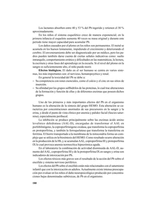 180
Los lactantes absorben entre 40 y 53 % del Pb ingerido y retienen el 30 %
aproximadamente.
En los niños el sistema esquelético crece de manera exponencial; en la
primera infancia el esqueleto aumenta 40 veces su masa original y durante este
período tiene mayor capacidad para acumular Pb.
Los daños causados por el plomo en los niños son permanentes. El metal se
acumula en los huesos lentamente, impidiendo el crecimiento y deteriorando el
cerebro. El envenenamiento debe ser diagnosticado por un médico, pero los pa-
dres pueden también darse cuenta de ciertas señales indicativas como: sueño
intranquilo, comportamiento errático y dificultades en las matemáticas, la lectura,
la escritura y otras fases del aprendizaje en la escuela. Si el nivel del plomo en la
sangre es suficientemente alto, el niño puede morir.
Efectos biológicos. El daño en el ser humano se centra en varios siste-
mas, los más importantes son: el nervioso, hematopoyético y renal.
En general la toxicidad del Pb se debe a:
− Su competencia con iones esenciales, como el calcio y el cinc en sus sitios de
inserción.
− Su afinidad por los grupos sulfhidrilos de las proteinas, lo cual trae alteraciones
de la formación y función de ellas y de diferentes enzimas que poseen dichos
grupos.
Uno de los primeros y más importantes efectos del Pb en el organismo
humano es la alteración de la síntesis del grupo HEMO. Esta alteración se ca-
racteriza por concentraciones anormales de sus precursores en la sangre y la
orina, y desde el punto de vista clínico por anemia y palidez facial (fascies satur-
nina), especialmente peribucal.
La inhibición se produce principalmente sobre las enzimas ácido amino
levulínico dehidratasa (AAL-D), encargadas de transformar el AAL en
porfobilinógeno, la coproporfirinógeno oxidasa, que transforma la coproporfirina
en protoporfirina, y también la ferroquelatasa que transforma la transferina en
ferritina. El hierro transportado a la membrana de la mitocondria forma un com-
plejo que se utiliza en la biosíntesis del HEMO. Como resultado ocurre alteración
en la producción de la Hb, y se acumulanAAL, coproporfirina III y protoporfirina
IX lo cual provoca anemia normocítica hipocrómica aguda.
En el laboratorio la combinación de actividad disminuida de AAL-D, au-
mento delAAL, coproporfirina III y de la protoporfirina IX en sangre y orina son
indicadores de intoxicación por Pb.
Los efectos tóxicos más graves son el resultado de la acción del Pb sobre el
encéfalo y sistema nervioso periférico.
Los efectos del Pb sobre el encéfalo están más relacionados con el saturnismo
infantil que con la intoxicación en adultos.Actualmente existe intensa preocupa-
ción por evaluar en los niños el daño neuropsicológico producido por concentra-
ciones bajas denominadas subtóxicas, de Pb en el organismo.
 
