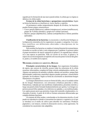 9
seguido por la formación de una nueva pared celular; la célula que se origina es
idéntica a la célula madre.
Formas de la célula bacteriana y agrupaciones características. Según
su forma las bacterias se clasifican en: cocos, bacilos y espirilos.
Al permanecer unidas temporalmente después de dividirse, las bacterias
pueden formar grupos característicos:
− Cocos: parejas (diplococos), cadenas (estreptococos), racimos (estafilococos),
grupos de 4 células (tétradas) y grupos de 8 células (sarcinas).
− Bacilos: parejas (diplobacilos), cadenas (estreptobacilos) e hileras paralelas
(palizadas).
Clasificación de las bacterias. La taxonomía o clasificación biológica es
la disposición sistemática de los organismos en grupos o categorías. Los nom-
bres científicos son definiciones abreviadas o descripciones de los
microorganismos.
Para nombrar las bacterias se emplea el sistema binomial de nomenclatura;
el nombre se escribe en latín y está compuesto por 2 palabras: la primera indica
el grupo taxonómico de mayor categoría (el género) y la segunda hace referen-
cia a una especie en particular. Toda vez escrito en un texto, el género y la
especie de un microorganismo al repetirla solo necesita poner la inicial del géne-
ro, punto y el nombre de la especie.
MICROORGANISMOS EUCARIONTES. HONGOS
Principales características de los hongos. Son organismos formadores
de espora, que carecen de clorofila; poseen todas las estructuras de la célula
eucariota: mitocondrias, complejo de Golgi, retículo endoplasmático, núcleo, etc.
Algunos son parásitos de animales o plantas; además son aerobios, aunque bajo
determinadas condiciones anaerobias algunos pueden germinar y desarrollarse
(ejemplo, las levaduras). Según su forma de crecimiento se denominan hongos
filamentosos o levaduras.
Los hongos filamentosos crecen en forma de hifas, esta es la unidad celular
de los hongos filamentosos; son estructuras cilíndricas parecidas a tubos,
filamentosas, rodeadas por una membrana citoplasmática, presentan esteroles y
luego una pared celular formada fundamentalmente por quitina. Los hongos su-
periores poseen hifas septadas y los inferiores no septadas, y son multinucleadas.
Los septos poseen poros que permiten el paso del contenido citoplasmático, in-
cluyendo el núcleo. A partir de la hifa se forman estructuras diferenciadas que
cumplen distintas funciones.
Al conjunto de hifas unidas y entrelazadas se les denomina micelio, el cual
puede ser reproductivo (donde se encuentran las esporas) o vegetativo (es el que
se introduce en el medio de cultivo para absorber los nutrientes). Producen
pigmentos y son tenaces, resisten la desecación severa y otras agresiones. Se
consideran los eucariontes más adaptables.
 
