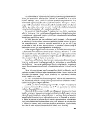 181
Se ha observado en animales de laboratorio, que habían ingerido acetato de
plomo, una disminución del 50 % en la velocidad de la conducción de las fibras
motoras del nervio ciático. Esta se asocia con la mielinización (acumulación de la
mielina en la reparación de los nervios) de la fibra nerviosa, por lo que se conclu-
yó que el Pb tiene un efecto tóxico en el metabolismo de las células de Schawnn
(células que rodean a los axones nerviosos periféricos), para formarlas en una
vaina, también tiene efecto sobre las células capsulares.
En una exposición prolongada al Pb pueden observarse efectos importantes
sobre el sistema nervioso central, causando cuadro de encefalopatía saturnina,
cuyos síntomas varían desde cambios psicológicos o conductuales sutiles hasta
alteraciones neurológicas graves.
En niños pequeños, que han tenido intoxicación aguda por Pb, la capacidad
de aprendizaje está seriamente disminuida por incoordinación motriz o incapaci-
dad para concentrarse. También se plantea la posibilidad de que una baja expo-
sición al Pb en niños de edad preescolar afecta el desarrollo cognoscitivo y el
rendimiento escolar, que implica problemas en el lenguaje.
El Pb inorgánico produce efectos adversos en el sistema nervioso periféri-
co, tanto en la estructura como en la actividad colinérgica del nervio. El hecho
más característico es el daño de los nervios motores, que se expresa clínicamente
con la parálisis saturnina, cuya manifestación principal es la debilidad de los mús-
culos extensores (falta de fuerza en las manos).
Los efectos del Pb sobre el riñón han sido estudiados con detenimiento y se
observan lesión tubular renal caracterizada por aminoaciduria generalizada,
hipofosfatemia y glucosuria, puede llegar a fibrosis peritubular, por lo que estos
signos denominados como nefropatía crónica pueden culminar en insuficiencia
renal.
No se sabe con certeza si los efectos vasculares del Pb en el hombre son el
resultado de una acción directa sobre los vasos sanguíneos, o si son consecutivos
a los efectos renales a largo plazo, donde se han observado cambios
ateroscleróticos en el riñón.
La IARC plantea evidencia de carcinogénesis inducida por el Pb en roedo-
res, pero desde el punto de vista epidemiológico no está suficientemente estable-
cida su carcinogenicidad para el hombre.
Análisis. Los métodos más antiguos y conocidos de amplio uso son los que
se basan en la formación de un complejo rojo de Pb con la ditizona, este se mide
mediante el espectrofotómetro.
El método de determinación de Pb que se ha ganado rápida aceptación en
los años recientes es la espectroscopia de absorción atómica. En la espectroscopia
clásica de absorción atómica la fuente de calor es una llama dentro de la cual se
aspira la solución muestra, pero, más recientemente se ha elaborado un recipien-
te donde la muestra se calienta eléctricamente, denominándose esta variante
espectroscopia de absorción atómica sin llama; tiene la ventaja de que se reduce
el volumen de muestra a microlitros sin pérdida de sensibilidad. Los límites de
detección de estos métodos pueden alcanzar valores hasta 0,005 ng.
 