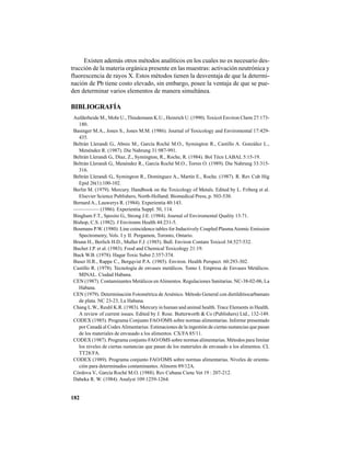 182
Existen además otros métodos analíticos en los cuales no es necesario des-
trucción de la materia orgánica presente en las muestras: activación neutrónica y
fluorescencia de rayos X. Estos métodos tienen la desventaja de que la determi-
nación de Pb tiene costo elevado, sin embargo, posee la ventaja de que se pue-
den determinar varios elementos de manera simultánea.
BIBLIOGRAFÍA
Aufderheide M., Mohr U., Thiedemann K.U., Heinrich U. (1990). Toxicol Environ Chem 27:173-
180.
Basinger M.A., Jones S., Jones M.M. (1986). Journal of Toxicology and Enviromental 17:429-
435.
Beltrán Llerandi G., Abreu M., García Roché M.O., Symington R., Castillo A. González L.,
Menéndez R. (1987). Die Nahrung 31:987-991.
Beltrán Llerandi G., Díaz, Z., Symington, R., Roche, R. (1984). Bol Técn LABAL 5:15-19.
Beltrán Llerandi G., Menéndez R., García Roché M.O., Torres O. (1989). Die Nahrung 33:315-
316.
Beltrán Llerandi G., Symington R., Domínguez A., Martín E., Roche. (1987). R. Rev Cub Hig
Epid 26(1):100-102.
Berlin M. (1979). Mercury. Handbook on the Toxicology of Metals. Edited by L. Friberg et al.
Elsevier Science Publishers, North-Holland. Biomedical Press, p. 503-530.
Bernard A., Lauwerys R. (1984). Experientia 40:143.
————— (1986). Experientia Suppl. 50, 114.
Bingham F.T., Sposito G., Strong J.E. (1984). Journal of Enviromental Quality 13:71.
Bishop, C.S. (1982). J Environm Health 44:231-5.
Boumans P.W. (1980). Line coincidence tables for Inductively Coupled PlasmaAtomic Emission
Spectrometry, Vols. I y II. Pergamon, Toronto, Ontario.
Brunn H., Berlich H.D., Muller F.J. (1985). Bull. Environ Contam Toxicol 34:527-532.
Buchet J.P. et al. (1983). Food and Chemical Toxicology 21:19.
Buck W.B. (1978). Hagar Toxic Subst 2:357-374.
Buser H.R., Rappe C., Bergqvist P.A. (1985). Environ. Health Perspect. 60:293-302.
Castillo R. (1978). Tecnología de envases metálicos. Tomo I. Empresa de Envases Metálicos.
MINAL. Ciudad Habana.
CEN (1987). Contaminantes Metálicos enAlimentos. Regulaciones Sanitarias. NC-38-02-06, La
Habana.
CEN (1979). Determinación Fotométrica de Arsénico. Método General con dietilditiocarbamato
de plata. NC 23-23, La Habana.
Chang L.W., Reuhl K.R. (1983). Mercury in human and animal health. Trace Elements in Health.
A review of current issues. Edited by J. Rose. Butterworth & Co (Publishers) Ltd., 132-149.
CODEX (1985). Programa Conjunto FAO/OMS sobre normas alimentarias. Informe presentado
por Canadá al CodexAlimentarius: Estimaciones de la ingestión de ciertas sustancias que pasan
de los materiales de envasado a los alimentos. CX/FA 85/11.
CODEX (1987). Programa conjunto FAO/OMS sobre normas alimentarias. Métodos para limitar
los niveles de ciertas sustancias que pasan de los materiales de envasado a los alimentos. CL
TT28/FA.
CODEX (1989). Programa conjunto FAO/OMS sobre normas alimentarias. Niveles de orienta-
ción para determinados contaminantes. Alinorm 89/12A.
Córdova V., García Roché M.O. (1988). Rev Cubana Cienc Vet 19 : 207-212.
Dabeka R. W. (1984). Analyst 109:1259-1264.
 