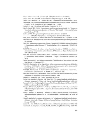 183
Dabeka R. W., Lacrox G. M., Mckenzie A.D. (1986). Ed. Chem Toxic 24:913-916.
Dabeka R. W., McKenzie A.D.: Canadian Journal of Spectroscopy 31, 44-48, 1986.
Dabeka R. W., Mckenzie A.D., Lacrox G.M. (1987). Food Additives and Contaminants 4:89-93.
Dallman P.R. (1991). Hierro. Conocimientos actuales sobre nutrición. Sexta Edición. Publicación
Científica Nº 532. Copublicación de la OMS y la ILSI, 277-288.
De Vos R. H. et al. (1984). Food and Chemical Toxicology 22, 11-13.
Díaz O., García M.O. (2002). Contaminantes metálicos de origen ambiental. En: “Avances en
Toxicología de Contaminantes Químicos enAlimentos”. Ed. Cyted-D y Universidad de Santia-
go de Chile, pp, 87-102.
Durán L. (1968). Rev Agroquímica y Tecnología de los Alimentos 7(11):1-12.
—————. (1968). Rev Agroquímica y Tecnología de losAlimentos 7(11):13-33.
FAO (1979).Arsenic and Tin in Foods. FAO Food and Nutrition Paper Nº 9, FAO Roma, 65-108.
FAO/OMS (1979).Anteproyecto de niveles de referencia para el Cadmio y el Plomo presentes en
los alimentos.
FAO/OMS: Documento de examen sobre el plomo. Comité del CODEX sobreAditivosAlimentarios
y Contaminantes de los Alimentos, 27ª Reunión, La Haya, 20-24 de marzo de 1995. CX/FAC
95/18.
FAO/OMS: Documento de trabajo sobre el cadmio. Comité del CODEX sobre Aditivos
Alimentarios y Contaminantes de los Alimentos, 27ª Reunión, La Haya, 20-24 de marzo de
1995. CX/FAC 95/19.
FAO/OMS: Documento de trabajo sobre el plomo. Comité del CODEX sobreAditivosAlimentarios
y Contaminantes de los Alimentos, 26ª Reunión, La Haya, 7-11 de marzo de 1994. CX/FAC
94/20.
FAO/WHO: Joint FAO/WHO Expert Committee on Food Additives. PCS/93.8. Forty-first mee-
ting, Geneva, 9-18 February, 1993.
FAO/OMS: Ratificación de las disposiciones sobre contaminantes en las normas del Codex.
Comité del CODEX sobre Aditivos Alimentarios y Contaminantes de los Alimentos, 26ª
Reunión, La Haya, 7-11 de marzo de 1994. CX/FAC 94/11.
FAO/OMS. Informe de la 36 Reunión del Comité del Codex sobre Aditivos Alimentarios y
Contaminantes de los Alimentos. ALINORM 04/12, Rótterdam, 2004.
FAO/OMS Informe de la 37 Reunión del Comité del Codex sobreAditivosAlimentarios y Conta-
minantes de los Alimentos. ALINORM 05/12, La Haya, 2005.
Foulkes E.C., McMullen D.M. (1986). Toxicology 38:285-288.
Fowler, B.A., Ishinishi, N.,Tsuchiya, K. &Vahter M. (1979).Arsenic. Handbook on theToxicology
of Metals, editado por L. Friberg et al. Elsevier/North Holland Biomedical Press, p. 293-320.
Freeman H.C., Uthe J.F., Fleming R.B., Odense P.H.,Ackman R.G., Landry G., Musial C. (1979).
Bull Environ Contam Toxicol 22, 224-229.
Friberg L., Elinder C.G., Kjellström T. Nordberg G. (1985). Cadmium and health, a toxicological
and epidemiological appraisal. Vol. I. Exposure, dose and metabolism, Cleveland, Ohio, CRC
Press, 209 pp.
Friberg L., Elinder C.G., Kjellström T. Nordberg G. (1986). Cadmium and health, a toxicological
and epidemiological appraisal. Vol. II. Effects and response, Cleveland, Ohio, CRC Press, pp
303.
Friberg L., Kjellström T., Nordberg G., Piscator M. (1979). Cadmium. Handbook on theToxicology
of Metals. Edited by L. Friberg et al. Elsevier Science Publishers, North-Holland. Biomedical
Press, p. 355-382.
Gartrell M. J. et al. (1985). Journal of theAssociation of OfficialAnalytical Chemists 68:862-865.
Gasiewicz T. A., Geiger L. E., Rucci G., Neal R, A. (1983). Drug Metabolism Disp 11:397-403.
 