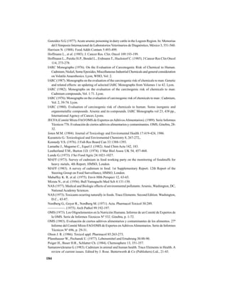 184
González S.G. (1977).Acute arsenic poisoning in dairy cattle in the Logoon Region. In: Memorias
del I Simposio Internacional de Laboratorios Veterinarios de Diagnóstico, México 3, 551-560.
Harrison N. (1988). Food Addit Contam 5:493-499.
Hoffmann L., et al. (1985). J. Cancer Res. Clin. Oncol 109:193-199.
Hoffmann L., Putzke H.P., Bendel L., Erdmann T., Huckstorf C. (1985). J Cancer Res Clin Oncol
114, 273-278.
IARC Monographs (1976). On the Evaluation of Carcenogenic Risk of Chemical to Human.
Cadmium, Nickel, Some Epoxides, Miscellaneous Industrial Chemicals and general consideration
on VolatileAnaesthesics. Lyon, WHO, Vol. 2.
IARC (1987). Monographs on the evaluation of the carcinogenic risk of chemicals to man: Genetic
and related effects: an updating of selected IARC Monographs from Volumes 1 to 42. Lyon.
IARC (1982). Monographs on the evaluation of the carcinogenic risk of chemicals to man:
Cadmium compounds, Vol. 1:71. Lyon.
IARC (1976). Monographs on the evaluation of carcinogenic risk of chemicals to man : Cadmium,
Vol. 2, 39-74. Lyon.
IARC (1980). Evaluation of carcinogenic risk of chemicals to human. Some inorganic and
organometallic compounds. Arsenic and its compounds. IARC Monographs vol 23, 438 pp.,
International Agency of Cancer, Lyons.
JECFA(Comité Mixto FAO/OMS de Expertos enAditivosAlimentarios). (1989). Serie Informes
Técnicos 776. Evaluación de ciertos aditivos alimentarios y contaminantes. OMS, Ginebra, 28-
32.
Jones M.M. (1984). Journal of Toxicology and Enviromental Health 17:419-424, 1986.
Kazantzis G.: Toxicological and Enviromental Chemistry 8, 267-272,.
Kennedy V.S. (1976). J Fish Res Board Can 33:1388-1393.
Lamathe J., Magurno C., Equel J. (1982). Anal Chim Acta 142, 183.
Leatherland T.M., Burton J.D. (1974). J Mar Biol Assoc UK 54, 457-468.
Lunde G. (1973). J Sci Food Agric 24:1021-1027.
MAFF (1973). Survey of cadmium in food working party on the monitoring of foodstuffs for
heavy metals, 4th Report, HMSO, London.
MAFF (1983). A survey of cadmium in food. 1st Supplementary Report. 12th Report of the
Steering Group on Food Surveillance, HMSO, London.
Mahaffey K. R. et al. (1975). Envir Hlth Perspect 12, 63-65.
Mizuta N., et al. (1956). Bull Yamaguchi Med Sch 4:131-150.
NAS (1977). Medical and Biologic effects of environmental pollutants:Arsenic, Washington, DC,
NationalAcademy Sciences.
NAS (1973). Toxicants ocurring naturally in foods. Trace Elements. Second Edition. Washington,
D.C., 43-87.
Nordberg G., Goyer R., Nordberg M. (1971). Acta. Pharmacol Toxicol 30:289.
—————. (1975). Arch Pathol 99:192-197.
OMS (1973). Los Oligoelementos en la Nutrición Humana. Informe de un Comité de Expertos de
la OMS. Serie de Informes Técnicos Nº 532. Ginebra, p. 1-72.
OMS (1983). Evaluación de ciertos aditivos alimentarios y contaminantes de los alimentos. 27º
Informe del Comité Mixto FAO/OMS de Expertos enAditivosAlimentarios. Serie de Informes
Técnicos Nº 696, p. 29-31.
Olson J. R. (1986). Toxicol appl. Pharmacol 85:263-273.
Pfannhauser W., Pechanek U. (1977). Lebensmittel und Ernahrung 30:88-90.
Poiger H., Buser H.R., Schlatter Ch. (1984). Chemosphere 13, 351-357.
Samarawickrama G. (1983). Cadmium in animal and human health. Trace Elements in Health. A
review of current issues. Edited by J. Rose. Butterworth & Co (Publishers) Ltd., 21-43.
 