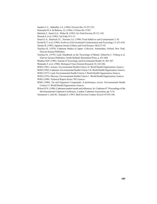 185
Sanders C.L., Mahaffey J.A. (1984). Environ Res 33:227-233.
Schroeder H.A. & Balassa, J.J. (1966). J Chron Dis 19:85.
Sherlock J., Smart G.A., Walter B. (1983). Sci Total Environ 29:121-142.
Slorach S. et al. (1983). Var Fóda 35:3-13.
Smart G. A., Sherlock J.C., Norman J.A. (1988). Food Additives and Contaminants 5, 85.
Suzuki K.T. et al. (1984).Archives of Enviromental Contamination and Toxicology 13, 621-624.
Tamate R. (1985). Japanese Jornal of Dairy and Food Science 34(2):37-43.
Tsuchiya K. (1978). Cadmium Studies in Japan: A Review. Amsterdam, Oxford, New York,
Elsevier Science Publishers.
Tsuchiya K. (1979). Lead. Handbook on the Toxicology of Metals. Edited by L. Friberg et al.
Elsevier Science Publishers, North-Holland. Biomedical Press, p. 451-484.
Waalkes M.P. (1986). Journal of Toxicology and Enviromental Health 18, 301-307.
Watanabe T. et al. (1986). Biological Trace Element Research 10, 243-246.
WHO (1981). Arsenic. Environmental Health Criteria 18. World Health Organization, Geneva.
WHO (1992). Cadmium. Environmental Health Criteria 134. World Health Organization, Geneva.
WHO (1977). Lead. Environmental Health Criteria 3. World Health Organization, Geneva.
WHO (1976). Mercury. Environmental Health Criteria 1. World Health Organization, Geneva.
WHO (1990). Technical Report Series 789, Geneva.
WHO (1980). Tin and Organotin Compounds: A preliminary review. Environmental Health
Criteria 15. World Health Organization, Geneva.
Wilson D.N. (1988). Cadmium-market trends and influences. In: Cadmium 87. Proceedings of the
6th International Cadmium Conference, London, Cadmium Association, pp. 9-16.
Yamamoto I., Itoh M., Tsukada S. (1987). Bull Environ Contam Toxicol 39:343-346.
 