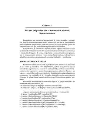 186
CAPÍTULO13
Tóxicos originados por el tratamiento térmico
Miguel O. García Roché
Los procesos que involucran la preparación de carnes, pescados y en espe-
cial aquellos alimentos ricos en aceites insaturados, muchos de los cuales son
realizados a altas temperaturas, como por ejemplo la cocción, pueden aportar un
conjunto de tóxicos que pasan a formar parte de dichos alimentos.
Por tal motivo, es conveniente analizar diversos aspectos relacionados con
las fuentes de contaminación, niveles de exposición, toxicocinética, toxicodinámica
y prevención de algunos de los más importantes tóxicos alimentarios originados
por el procesamiento térmico, como aminas heterocíclicas, hidrocarburos
policíclicos aromáticos, productos de la peroxidación lipídica y archilamida.
AMINAS HETEROCÍCLICAS
Las aminas heterocíclicas (AH) se producen como resultado de la cocción
de las carnes y pescado a altas temperaturas, debido a la pirólisis de los
aminoácidos y proteínas. La cocción en aceite o freído, donde se alcanzan tem-
peraturas muy superiores a la cocción en agua o cocido, así como el asado a las
brasas o a la parrilla, son los procesamientos fundamentales que producen estos
compuestos. Las cantidades de AH formadas durante la cocción aumentan con
el tiempo de aplicación del tratamiento térmico y el contenido de agua del pro-
ducto.
Las aminas heterocíclicas se clasifican según si el grupo amino es o no
modificado por el anión nitrito, en:
− Compuestos de tipo IQ. El grupo amino no es modificable.
− Compuestos de tipo no IQ. El grupo amino es modificable por el nitrito.
Algunos representantes de estas aminas se indican a continuación:
− 2-amino-3-metilimidazo [4,5-] quinolina (IQ).
− 2-amino-3,4-dimetilimidazo [4,5-] quinolina (MeIQ).
− 2-amino-3-metilimidazo [4,5-] quinoxalina (IQx).
− 2-amino-3,8-dimetilimidazo [4,5-] quinoxalina (MeIQx).
− 2-amino-3,4,8-trimetilimidazo [4,5-] quinoxalina (4,8-DiMeIQx).
− 2-amino-3,7,8-trimetilimidazo [4,5-] quinoxalina (7,8- DiMelQx).
− 2-amino-1metil-6-fenilimidazo[4,5-b] piridina (PhIP).
 