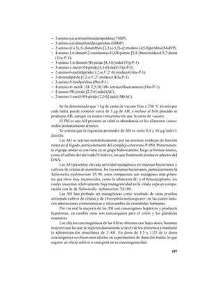 187
− 2-amino-n,n,n-trimetilimidazopiridina (TMIP).
− 2-amino-n,n-dimetilimidazopiridina (DIMP).
− 2-amino-(1ó 3), 6- dimetilfuro [2,3 (ó 3,2)-e] imidazo [4,5-b]piridina (MeIFP).
− 4-amino-1,6-dimetil-2-metilamino-H,6H-pirrolo [3,4-] benzimidazol-5,7-diona
(Cre-P-1).
− 3-amino-1,4-dimetil-5H-pirido [4,3-b] indol (Trp-P-1).
− 3-amino-1-metil-5H-pirido [4,3-b] indol (Trp-P-2).
− 2-amino-6-metildipirido [1,2-a:3‘,2‘-b] imidazol (Glu-P-1).
− 2-aminodipirido [1,2-a:3‘,2‘-imidazol (Glu-P-2).
− 2-amino-5-fenilpiridina (Phe-P-1).
− 4-amino-6- metil- 1H- 2,5,10,10b- tetraazofluoroanteno (Orn-P-1).
− 2-amino-9H-pirido [2,3-b] indol (AC).
− 2-amino-3-metil-9H-pirido [2,3-b] indol (MeAC).
Se ha determinado que 1 kg de carne de vacuno frito a 250 °C (6 min por
cada lado), puede contener cerca de 3 µg de AH, e incluso al freír pescado se
producen AH, aunque en menor concentración que la carne de vacuno.
El PhI es una AH presente en relativa abundancia en los alimentos consu-
midos postratamiento térmico.
Se estima que la ingestión promedio de AH es entre 0,4 y 16 µg/indivi-
duo/día.
Las AH se activan metabólicamente por las enzimas oxidasas de función
mixta en el hígado, particularmente del complejo citocromo P-450. Primeramen-
te el grupo amino se convierte en un grupo hidroxiamino, luego se forman ésteres,
como el sulfato del derivado N-hidroxi, los que finalmente producen aductos del
DNA.
Las AH presentan elevada actividad mutagénica en sistemas bacterianos y
cultivos de células de mamíferos. En los sistemas bacterianos, particularmente la
Salmonella typhimurium TA 98, estos compuestos son mutágenos más poten-
tes que otros muy reconocidos, como la aflatoxina B1 y el benzo(a)pireno, los
cuales muestran relativamente baja mutagenicidad en la citada cepa en compa-
ración con la de Salmonella. tiphimurium TA100.
Las AH han probado ser mutagénicas como resultado de otras pruebas
utilizando cultivo de células y de Drosophila melanogaster, en las cuales indu-
cen aberraciones cromosómicas e intercambio de cromátidas hermanas.
Por vía oral la mayoría de las AH son cancerígenos hepáticos y producen
hepatomas, en cambio otras son cancerígenos para el colon y las glándulas
mamarias.
Los efectos carcinogénicos de las AH se obtienen con bajas dosis, bastante
mayores que las que se ingieren diariamente a través de los alimentos y mediante
la administración simultánea de 5 AH. En dosis de 1/5 y 1/25 de la dosis
carcinógenica se observaron efectos en experimentos de duración media, lo que
sugiere un efecto aditivo o sinergista en su carcinogenicidad.
 