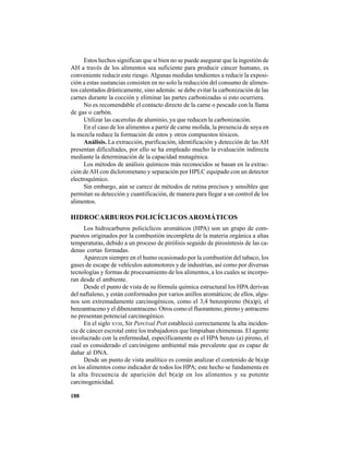 188
Estos hechos significan que si bien no se puede asegurar que la ingestión de
AH a través de los alimentos sea suficiente para producir cáncer humano, es
conveniente reducir este riesgo. Algunas medidas tendientes a reducir la exposi-
ción a estas sustancias consisten en no solo la reducción del consumo de alimen-
tos calentados drásticamente, sino además: se debe evitar la carbonización de las
carnes durante la cocción y eliminar las partes carbonizadas si esto ocurriera.
No es recomendable el contacto directo de la carne o pescado con la llama
de gas o carbón.
Utilizar las cacerolas de aluminio, ya que reducen la carbonización.
En el caso de los alimentos a partir de carne molida, la presencia de soya en
la mezcla reduce la formación de estos y otros compuestos tóxicos.
Análisis. La extracción, purificación, identificación y detección de las AH
presentan dificultades, por ello se ha empleado mucho la evaluación indirecta
mediante la determinación de la capacidad mutagénica.
Los métodos de análisis químicos más reconocidos se basan en la extrac-
ción deAH con diclorometano y separación por HPLC equipado con un detector
electroquímico.
Sin embargo, aún se carece de métodos de rutina precisos y sensibles que
permitan su detección y cuantificación, de manera para llegar a un control de los
alimentos.
HIDROCARBUROS POLICÍCLICOS AROMÁTICOS
Los hidrocarburos policíclicos aromáticos (HPA) son un grupo de com-
puestos originados por la combustión incompleta de la materia orgánica a altas
temperaturas, debido a un proceso de pirólisis seguido de pirosíntesis de las ca-
denas cortas formadas.
Aparecen siempre en el humo ocasionado por la combustión del tabaco, los
gases de escape de vehículos automotores y de industrias, así como por diversas
tecnologías y formas de procesamiento de los alimentos, a los cuales se incorpo-
ran desde el ambiente.
Desde el punto de vista de su fórmula química estructural los HPA derivan
del naftaleno, y están conformados por varios anillos aromáticos; de ellos, algu-
nos son extremadamente carcinogénicos, como el 3,4 benzopireno (b(a)p), el
benzantraceno y el dibenzantraceno. Otros como el fluoranteno, pireno y antraceno
no presentan potencial carcinogénico.
En el siglo XVIII, Sir Percival Pott estableció correctamente la alta inciden-
cia de cáncer escrotal entre los trabajadores que limpiaban chimeneas. El agente
involucrado con la enfermedad, específicamente es el HPA benzo (a) pireno, el
cual es considerado el carcinógeno ambiental más prevalente que es capaz de
dañar al DNA.
Desde un punto de vista analítico es común analizar el contenido de b(a)p
en los alimentos como indicador de todos los HPA; este hecho se fundamenta en
la alta frecuencia de aparición del b(a)p en los alimentos y su potente
carcinogenicidad.
 