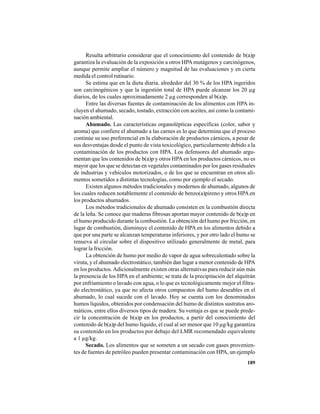 189
Resulta arbitrario considerar que el conocimiento del contenido de b(a)p
garantiza la evaluación de la exposición a otros HPAmutágenos y carcinógenos,
aunque permite ampliar el número y magnitud de las evaluaciones y en cierta
medida el control rutinario.
Se estima que en la dieta diaria, alrededor del 30 % de los HPA ingeridos
son carcinogénicos y que la ingestión total de HPA puede alcanzar los 20 µg
diarios, de los cuales aproximadamente 2 µg corresponden al b(a)p.
Entre las diversas fuentes de contaminación de los alimentos con HPA in-
cluyen el ahumado, secado, tostado, extracción con aceites, así como la contami-
nación ambiental.
Ahumado. Las características organolépticas específicas (color, sabor y
aroma) que confiere el ahumado a las carnes es lo que determina que el proceso
continúe su uso preferencial en la elaboración de productos cárnicos, a pesar de
sus desventajas desde el punto de vista toxicológico, particularmente debido a la
contaminación de los productos con HPA. Los defensores del ahumado argu-
mentan que los contenidos de b(a)p y otros HPAen los productos cárnicos, no es
mayor que los que se detectan en vegetales contaminados por los gases residuales
de industrias y vehículos motorizados, o de los que se encuentran en otros ali-
mentos sometidos a distintas tecnologías, como por ejemplo el secado.
Existen algunos métodos tradicionales y modernos de ahumado, algunos de
los cuales reducen notablemente el contenido de benzo(a)pireno y otros HPA en
los productos ahumados.
Los métodos tradicionales de ahumado consisten en la combustión directa
de la leña. Se conoce que maderas fibrosas aportan mayor contenido de b(a)p en
el humo producido durante la combustión. La obtención del humo por fricción, en
lugar de combustión, disminuye el contenido de HPA en los alimentos debido a
que por una parte se alcanzan temperaturas inferiores, y por otro lado el humo se
renueva al circular sobre el dispositivo utilizado generalmente de metal, para
lograr la fricción.
La obtención de humo por medio de vapor de agua sobrecalentado sobre la
viruta, y el ahumado electrostático, también dan lugar a menor contenido de HPA
en los productos.Adicionalmente existen otras alternativas para reducir aún más
la presencia de los HPA en el ambiente; se trata de la precipitación del alquitrán
por enfriamiento o lavado con agua, o lo que es tecnológicamente mejor el filtra-
do electrostático, ya que no afecta otros compuestos del humo deseables en el
ahumado, lo cual sucede con el lavado. Hoy se cuenta con los denominados
humos líquidos, obtenidos por condensación del humo de distintos sustratos aro-
máticos, entre ellos diversos tipos de madera. Su ventaja es que se puede prede-
cir la concentración de b(a)p en los productos, a partir del conocimiento del
contenido de b(a)p del humo líquido, el cual al ser menor que 10 µg/kg garantiza
su contenido en los productos por debajo del LMR recomendado equivalente
a 1 µg/kg.
Secado. Los alimentos que se someten a un secado con gases provenien-
tes de fuentes de petróleo pueden presentar contaminación con HPA, un ejemplo
 