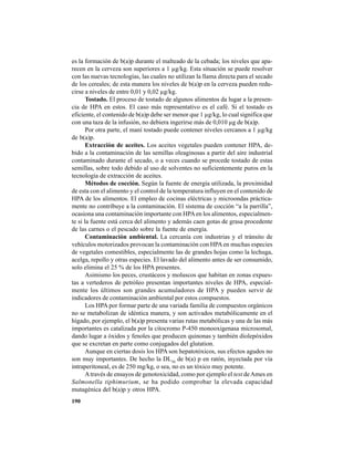 190
es la formación de b(a)p durante el malteado de la cebada; los niveles que apa-
recen en la cerveza son superiores a 1 µg/kg. Esta situación se puede resolver
con las nuevas tecnologías, las cuales no utilizan la llama directa para el secado
de los cereales; de esta manera los niveles de b(a)p en la cerveza pueden redu-
cirse a niveles de entre 0,01 y 0,02 µg/kg.
Tostado. El proceso de tostado de algunos alimentos da lugar a la presen-
cia de HPA en estos. El caso más representativo es el café. Si el tostado es
eficiente, el contenido de b(a)p debe ser menor que 1 µg/kg, lo cual significa que
con una taza de la infusión, no debiera ingerirse más de 0,010 µg de b(a)p.
Por otra parte, el maní tostado puede contener niveles cercanos a 1 µg/kg
de b(a)p.
Extracción de aceites. Los aceites vegetales pueden contener HPA, de-
bido a la contaminación de las semillas oleaginosas a partir del aire industrial
contaminado durante el secado, o a veces cuando se procede tostado de estas
semillas, sobre todo debido al uso de solventes no suficientemente puros en la
tecnología de extracción de aceites.
Métodos de cocción. Según la fuente de energía utilizada, la proximidad
de esta con el alimento y el control de la temperatura influyen en el contenido de
HPA de los alimentos. El empleo de cocinas eléctricas y microondas práctica-
mente no contribuye a la contaminación. El sistema de cocción “a la parrilla”,
ocasiona una contaminación importante con HPAen los alimentos, especialmen-
te si la fuente está cerca del alimento y además caen gotas de grasa procedente
de las carnes o el pescado sobre la fuente de energía.
Contaminación ambiental. La cercanía con industrias y el tránsito de
vehículos motorizados provocan la contaminación con HPAen muchas especies
de vegetales comestibles, especialmente las de grandes hojas como la lechuga,
acelga, repollo y otras especies. El lavado del alimento antes de ser consumido,
solo elimina el 25 % de los HPA presentes.
Asimismo los peces, crustáceos y moluscos que habitan en zonas expues-
tas a vertederos de petróleo presentan importantes niveles de HPA, especial-
mente los últimos son grandes acumuladores de HPA y pueden servir de
indicadores de contaminación ambiental por estos compuestos.
Los HPA por formar parte de una variada familia de compuestos orgánicos
no se metabolizan de idéntica manera, y son activados metabólicamente en el
hígado, por ejemplo, el b(a)p presenta varias rutas metabólicas y una de las más
importantes es catalizada por la citocromo P-450 monooxigenasa microsomal,
dando lugar a óxidos y fenoles que producen quinonas y también diolepóxidos
que se excretan en parte como conjugados del glutation.
Aunque en ciertas dosis los HPA son hepatotóxicos, sus efectos agudos no
son muy importantes. De hecho la DL50
de b(a) p en ratón, inyectada por vía
intraperitoneal, es de 250 mg/kg, o sea, no es un tóxico muy potente.
Através de ensayos de genotoxicidad, como por ejemplo el test deAmes en
Salmonella tiphimurium, se ha podido comprobar la elevada capacidad
mutagénica del b(a)p y otros HPA.
 
