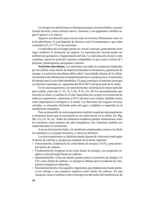 10
Los hongos levaduriformes se distinguen porque son unicelulares y poseen
formas diversas, como colonias suaves, cremosas y con pigmentos variados se-
gún el género y la especie.
Algunos son dimorfos pues crecen tanto en la forma filamentosa como en
la levaduriforme, lo cual depende de factores como la temperatura a que estén
sometidos (25 ó 37 °C) y los nutrientes.
La reproducción en hongos puede ser sexual o asexual, generalmente tiene
lugar mediante la formación de esporas. La reproducción asexual puede ser
también por gemación o fragmentación del talo. La reproducción sexual es más
compleja, supone la unión de 2 núcleos compatibles, lo que ocurre a través de 3
procesos: plasmogamia, cariogamia y meiosis.
Nutrición microbiana. Los nutrientes son todas las sustancias empleadas
por las células como fuente de materia prima para la biosíntesis y generación de
energía. La nutrición microbiana debe cubrir 2 necesidades básicas de la célula:
el suministro de carbono para el mantenimiento de su composición y el suministro
de energía para la actividad metabólica. El agua constituye el nutriente principal
en términos cuantitativos, representa del 80 al 90 % del peso total de la célula.
En los microorganismos, los macronutrientes constituyen la mayor parte del
peso celular, estos son: C, O2
, N, S, H2
, P, K y Fe. De los macronutrientes que
necesita la célula, el carbono es el más importante por su peso en la nutrición de
todos los organismos, representa el 50 % del peso seco celular; también tienen
suma importancia el nitrógeno y el azufre. Las funciones del oxígeno son muy
variadas, se encuentra formando parte del agua y también es requerido en el
metabolismo energético.
Para su desarrollo los microorganismos también requieren micronutrientes
o elementos trazas que se encuentran en un orden menor en la célula: Zn, Mg,
Mo, Cu, Co, Ni, etc. Todos los elementos metálicos pueden suministrarse entre
los nutrientes como cationes de sales inorgánicas. Las vitaminas también son
requeridas para el crecimiento.
A través de la pared celular y la membrana citoplasmática entran a la célula
los nutrientes y la energía necesaria, y salen los desechos.
Los microorganismos se clasifican desde el punto de vista nutricional según
la fuente de carbono y energía que emplean de la forma siguiente:
− Fotoautótrofos. Emplean la luz como fuente de energía y el CO2
como princi-
pal fuente de carbono.
− Fotoheterótrofos Emplean la luz como fuente de energía y un compuesto or-
gánico como principal fuente de carbono.
− Quimiautótrofos. Usan una fuente química para el suministro de energía y el
CO2
como fuente de carbono. La energía se obtiene por la oxidación de com-
puestos inorgánicos reducidos.
− Quimioheterótrofos. Son aquellos organismos que emplean una fuente quími-
ca de energía y una sustancia orgánica como fuente de carbono. En esta
categoría, tanto el carbono como la energía son derivados del metabolismo de
 