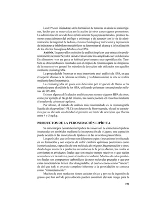 191
Los HPAson iniciadores de la formación de tumores en dosis no canceríge-
nas, hecho que se materializa por la acción de otros cancerígenos promotores.
La administración oral de dosis relativamente bajas pero reiteradas, produce tu-
mores especialmente del esófago y estómago y de acuerdo con la vía de admi-
nistración, la magnitud de la dosis, el status fisiológico y nutricional y la presencia
de inductores e inhibidores metabólicos se determinan el alcance y la localización
de los efectos biológicos debidos a los HPA.
Análisis. En general los métodos de análisis implican una extracción prefe-
rentemente mediante Soxhlet, donde el disolvente más empleado es el ciclohexano.
En alimentos ricos en grasa es habitual previamente una saponificación. Tam-
bién se obtienen buenos resultados con el empleo de columnas para la «limpieza»
de la muestra y en general los métodos de detección más utilizados son aquellos
mediante cromatografía.
La propiedad de fluorecer es muy importante en el análisis de HPA, en que
el soporte idóneo es la celulosa acetilada, y la determinación in situ se realiza
mediante densifluorometría.
La cromatografía de gases con detección por irrigación de llama se ha
empleado para el análisis de los HPA, utilizando columnas convencionales relle-
nas de OV-101.
Existen algunas dificultades analíticas para separar algunos HPA de otros,
como por ejemplo el b(a)p del criseno, las cuales pueden ser resueltas mediante
el empleo de columnas capilares.
Por último, el método de análisis más recomendado es la cromatografía
líquida de alta presión (HPLC) con detector de fluorescencia, el cual se caracte-
riza por su elevada sensibilidad al permitir un límite de detección que fluctúa
entre 4 y 5 ng/kg.
PRODUCTOS DE LA PEROXIDACIÓN LIPÍDICA
Se entiende por peroxidación lipídica la conversión de estructuras lipídicas
insaturadas en peróxidos mediante la incorporación de oxígeno; esta captación
puede ocurrir en las moléculas de lípidos o en las de ácidos grasos libres.
Los peróxidos que se forman son diferentes según el mecanismo involucrado
en su formación y son capaces de sufrir cambios químicos posteriores como
isomerizaciones, captación de otra molécula de oxígeno, fragmentación y otros,
dando lugar entonces a productos secundarios de la peroxidación, los cuales se
convierten en productos finales que son mucho menos reactivos y que suelen
acumularse en la matriz o pasar al medio circundante. Muchos de estos produc-
tos finales son compuestos carbonílicos de peso molecular pequeño y que por
estas características tienen olor desagradable, el cual se conoce como “rancio”,
de ahí que todo el proceso completo inherente a la peroxidación se conozca
como “enranciamiento”.
Muchos de esos productos tienen carácter tóxico y por eso la ingestión de
grasas que han sufrido peroxidación pueden constituir elevado riesgo para la
 