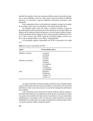 192
salud del consumidor. Entre esas sustancias dañinas están los peróxidos prima-
rios y varios aldehídos, entre los cuales merece especial atención el aldehído
malónico, el n-hexanal y algunos aldehídos insaturados conocidos como
alquenales.
Estos compuestos tóxicos se discutirán por separado, excepto en el acápite
de sus fuentes, pues estas son semejantes o las mismas para todos ellos.
En alimentos grasos como las carnes y productos cárnicos, la grasa se
peroxida también, pero la presencia de ciertas sustancias en la matriz influye en
algunos de los numerosos pasos del proceso y de esta manera cambia el espec-
tro de los productos finales, dando un olor o bouquet peculiar, diferente del “ran-
cio” y que se conoce como WOF, siglas de la expresión inglesa warmed-over
flavor que se puede traducir como sabor a sobrecalentado.
Los principales agentes responsables del WOF se presentan en la tabla
13.1.
Tabla 13.1. Agentes responsables del WOF
Agente Forma química activa
Aldehídos saturados n-propanal
n-pentanal
n-hexanal
n-nonanal
Aldehídos insaturados 2-hexenal
2-heptenal
4 cis-heptenal
2-octenal
2,4 decadienal
3,6 nonadienal
Otros Octadiona
Pentilfurano
1-hepten-3-ol
2-octen-1-ol
Las grasas utilizadas en frituras pueden encontrarse muy alteradas debido
a que el calor acelera todos los procesos oxidativos, razón por la cual el nivel de
peróxidos no suele ser tan alto como en el caso de los compuestos carbonílicos
poco volátiles.
Cabe mencionar que la formación de enlaces carbono-carbono conduce a
la formación de dímeros y de compuestos cíclicos de alta y reconocida toxicidad.
Las grasas tienen también elevados niveles de polímeros, los que incrementan
notablemente su viscosidad y color. El calor por su parte acelera las reacciones
de hidrólisis en combinación con el agua contenida en los alimentos que se fríen,
y la acidez aumenta notable y progresivamente.
 