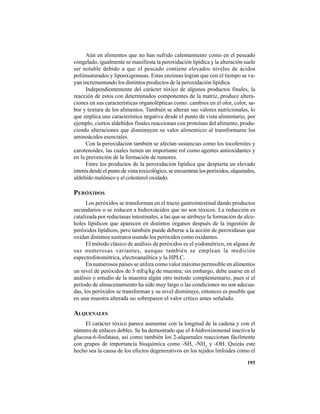 193
Aún en alimentos que no han sufrido calentamiento como en el pescado
congelado, igualmente se manifiesta la peroxidación lipídica y la alteración suele
ser notable debido a que el pescado contiene elevados niveles de ácidos
poliinsaturados y lipooxigenasas. Estas enzimas logran que con el tiempo se va-
yan incrementando los distintos productos de la peroxidación lipídica.
Independientemente del carácter tóxico de algunos productos finales, la
reacción de estos con determinados componentes de la matriz, produce altera-
ciones en sus características organolépticas como: cambios en el olor, color, sa-
bor y textura de los alimentos. También se alteran sus valores nutricionales, lo
que implica una característica negativa desde el punto de vista alimentario, por
ejemplo, ciertos aldehídos finales reaccionan con proteínas del alimento, produ-
ciendo alteraciones que disminuyen su valor alimenticio al transformarse los
aminoácidos esenciales.
Con la peroxidación también se afectan sustancias como los tocoferoles y
carotenoides, las cuales tienen un importante rol como agentes antioxidantes y
en la prevención de la formación de tumores.
Entre los productos de la peroxidación lipídica que despierta un elevado
interés desde el punto de vista toxicológico, se encuentran los peróxidos, alquenales,
aldehído malónico y el colesterol oxidado.
PERÓXIDOS
Los peróxidos se transforman en el tracto gastrointestinal dando productos
secundarios o se reducen a hidroxiácidos que no son tóxicos. La reducción es
catalizada por reductasas intestinales, a las que se atribuye la formación de alco-
holes lipídicos que aparecen en distintos órganos después de la ingestión de
peróxidos lipídicos, pero también puede deberse a la acción de peroxidasas que
oxidan distintos sustratos usando los peróxidos como oxidantes.
El método clásico de análisis de peróxidos es el yodométrico, en alguna de
sus numerosas variantes, aunque también se emplean la medición
espectrofotométrica, electroanalítica y la HPLC.
En numerosos países se utiliza como valor máximo permisible en alimentos
un nivel de peróxidos de 5 mEq/kg de muestra; sin embargo, debe usarse en el
análisis o estudio de la muestra algún otro método complementario, pues si el
período de almacenamiento ha sido muy largo o las condiciones no son adecua-
das, los peróxidos se transforman y su nivel disminuye, entonces es posible que
en una muestra alterada no sobrepasen el valor crítico antes señalado.
ALQUENALES
El carácter tóxico parece aumentar con la longitud de la cadena y con el
número de enlaces dobles. Se ha demostrado que el 4-hidroxinonenal inactiva la
glucosa-6-fosfatasa, así como también los 2-alquenales reaccionan fácilmente
con grupos de importancia bioquímica como -SH, -NH2
y -OH. Quizás este
hecho sea la causa de los efectos degenerativos en los tejidos linfoides como el
 