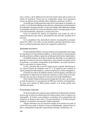 194
timo y el bazo, y de la inhibición de la división celular observada en cultivos de
células de mamíferos. Parece que los 2-alquenales actúan como mensajeros
tóxicos secundarios de los radicales libres, dañando a proteínas y al DNA.
Es posible que el hidroxinonenal tenga efecto cancerígeno en el hígado y en
el riñón. La 2,4 dinitrofenilhidrazina ha sido muy utilizada para la determinación
decompuestoscongrupocarbonilo,yendiversosestudiossobrelípidosperoxidados
se han podido calcular los niveles de carbonilos totales o de algún grupo de ellos
como monocarbonilos, alquenales y cetonas entre otros.
Entre los métodos de análisis de alquenales más usados ha sido el
espectrofotométrico que mide la intensidad del color amarillo resultante de la
reacción.
En la actualidad se han desarrollado métodos cromatográficos principal-
mente GC y HPLC, los cuales son más sensibles y permiten determinar cuanti-
tativa y cualitativamente gran número de compuestos carbonílicos.
ALDEHÍDO MALÓNICO
El malonaldehído (MDA), conocido también como propanodial, tiene singu-
lar importancia en la peroxidación lipídica; se forma durante el enranciamiento
de ácidos poliénicos, debido a ruptura de un hidroperóxido bicíclico intermediario.
El aldehído malónico de la dieta es fácilmente absorbido y en el organismo
participa en numerosos procesos bioquímicos, reaccionando con grupos amino
de proteínas o con grupos nitrogenados de fosfolípidos y de ácidos nucleicos,
todo lo cual explica su cáracter tóxico.
La LD50
oral para ratas es de 632 mg/kg de peso corporal. Administracio-
nes crónicas diarias de cantidades entre 0,1 y 10 mg/kg de peso corporal en
ratones produjeron daño hepático o cambios neoplásicos y efectos mutagénicos.
El método de análisis de aldehído malónico más divulgado y utilizado es el
colorimétrico en algunas de sus numerosas variantes, el cual se basa en la medi-
ción del color rojo que se forma por la reacción con el ácido tiobarbitúrico.
Otros métodos miden la fluorescencia en lugar del color rojo, o en los cuales
se mide directamente la concentración de MDA por métodos cromatográficos.
En estos casos además de MDA pueden medirse en la misma prueba otros
aldehídos presentes.
COLESTEROL OXIDADO
Se da este nombre a las sustancias que resultan de la oxidación del colesterol,
proceso que se acelera al calentar grasas de origen animal, como la manteca o la
mantequillla. Se forman como productos secundarios de la peroxidación del
colesterol, se destacan entre ellos el 5,6 epoxicolesterol, el 25-OH colesterol,
dihidroxi 5,6 colesterol y los isómeros 7-hidroxicolesterol.
Algunos alimentos ricos en colesterol oxidado son la manteca de cerdo, la
cual ha sido muy usada en frituras, los huevos deshidratados, algunas leches en
polvo, mantequillas envejecidas o parcialmente alteradas, chicharrones, etc.
 