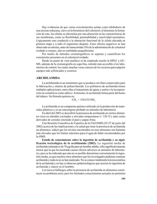 195
Hay evidencias de que varios oxicolesteroles actúan como inhibidores de
una enzima reductasa, clave en la biosíntesis del colesterol; al disminuir la forma-
ción de este, las células se afectarían por una alteración en las características de
sus membranas, como su flexibilidad, permeabilidad y reactividad enzimática.
Lógicamente esto conducirá a la alteración funcional de la célula afectada en
primera etapa y a todo el organismo después. Estos efectos negativos se han
observado en arterias, antes de transcurridas 24 h de la administración de colesterol
oxidado a conejos, aún en cantidades pequeñísimas.
Por medio de métodos cromatográficos se separan y cuantifican los
oxiesteroles presentes en el colesterol oxidado.
Desde un punto de vista analítico se ha empleado mucho la HPLC y GC-
MS, además de la cromatografía en capa fina, método más accesible a los labo-
ratorios de control, los cuales muchas veces carecen de los recursos para adquirir
equipos más sofisticados y costosos.
ARCHILAMIDA
La archilamida es un monómero que se produce con fines comerciales para
la fabricación y síntesis de poliacrilamida. Los polímeros de acrilamida tienen
múltiples aplicaciones, entre ellas el tratamiento de aguas y suelos o la incorpora-
ción en cosméticos como aditivo.Asimismo, la acrilamida forma parte del humo
del tabaco. Su fórmula química es:
CH2
= CH-CO-NH2
La acrilamida es un compuesto químico utilizado en la producción de mate-
riales plásticos y es un cancerígeno probado en animales de laboratorio.
En abril del 2002 se descubrió la presencia de acrilamida en ciertos alimen-
tos ricos en almidón cocinados a elevadas temperaturas (> 120 o
C), tales como
derivados de cereales (incluido el pan) y papas fritas.
Una Reunión Consultiva de Expertos de la FAO/OMS (25-27 de junio del
2002) acerca de las implicaciones a la salud que tiene la presencia de acrilamida
en alimentos, indicó que los niveles encontrados en esos alimentos son bastante
más elevados que los límites máximos para el agua de beber recomendados por
la OMS.
Estado de conocimiento sobre la ingestión de acrilamida y su signi-
ficación toxicológica de la archilamida (2002). La ingestión media de
acrilamida estimada es de 70 µg/día para un hombre adulto, cifra significativamente
menor que la que ha mostrado causar efectos adversos en animales de laborato-
rio, pero se ha indicado que aún no es posible determinar correctamente la inges-
tión media, ya que muchos otros alimentos que los investigados pudieran contener
acrilamida y todavía no se han analizado. No se conoce totalmente la toxicocinética
de la acrilamida y no hay evidencias epidemiológicas que asocien la ingestión de
acrilamida y cáncer en el hombre.
Los nuevos hallazgos sobre la presencia de acrilamida en alimentos consti-
tuyen un problema serio, pero los limitados conocimientos actuales no permiten
 