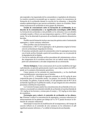 196
aún responder a las inquietudes de los consumidores y reguladores de alimentos.
La reunión consultiva recomendó que se requiere: conocer los mecanismos de
formación de la acrilamida durante la cocción de los alimentos, y desarrollar
estudios epidemiológicos que asocien acrilamida y cáncer en el hombre. Deter-
minar la presencia de acrilamida en otros grupos de alimentos.
Estado de conocimiento sobre la formación de archilamida, la re-
ducción de la contaminación y su significación toxicológica (2003-2004).
La formación de acrilamida es más probable en los alimentos ricos en almidón
cocinados (asados o fritos) con una temperatura superior a 120 o
C aproximada-
mente. No se ha detectado la presencia de acrilamida en productos alimenticios
hervidos.
Posible ruta de formación incluye una reacción química entre el aminoácido
asparagina y ciertos azúcares reductores.
Otras posibles rutas de formación son:
− Calentamiento a 180 °C de la asparagina o de la glutamina origina la forma-
ción de acrilamida por degradación térmica.
− El amoníaco producido a partir de aminoácidos como la asparagina reacciona
con el ácido acrílico formado a partir de la acroleína, que a su vez procede de
la degradación de los lípidos.
− Uno de los radicales del ácido acrílico procedente del calentamiento a eleva-
das temperatura de la acroleína reacciona con un radical amino formado a
partir del calentamiento a elevadas temperatura de un aminoácido.
Efectos biológicos. Como consecuencia de la acción metabólica da lugar
a glicidamida, un epóxido químicamente reactivo que origina aductos deADN y
puede ser la sustancia directamente genotóxica.
Causa tumores en los animales de experimentación, y se ha clasificado
como probablemente cancerígena para el hombre.
En los EE.UU. y Holanda la ingestión estimada es de 0,8 µg/kg de peso
corporal/día para el consumidor medio. Las patatas, los cereales de desayuno,
las tostadas, las galletas, el pan de molde y el café aportaban más de 80 % de la
acrilamida ingerida por la población media, sin que ninguno de estos alimentos
presentara contribución mayoritaria.
La Comisión Europea analizó las concentraciones de acrilamida en los cos-
méticos y recomendó un contenido tolerable de acrilamida en la poliacrilamida de
<0,1 mg/kg en las lociones y cremas para el cuerpo y <0,5 mg/kg en otros tipos
de cosméticos.
Estrategias para reducir el contenido de acrilamida en los alimen-
tos. Eliminar o reducir la concentración de asparagina y azucares reductores (el
almacenamiento de las patatas por debajo de 8 a 10 ºC puede favorecer la for-
mación de azúcares reductores).
Interrumpir la reacción (la modificación de la temperatura y del tiempo de
cocción influirá en el contenido de esta sustancia en los alimentos) (A pH
significativamente inferiores a 7 se inhibe la formación de arcrilamida).
 