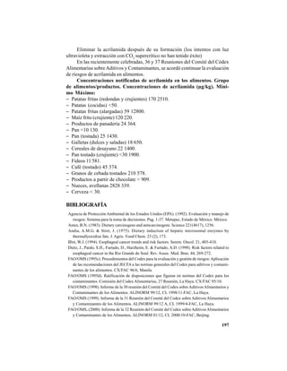 197
Eliminar la acrilamida después de su formación (los intentos con luz
ultravioleta y extracción con CO2
supercrítico no han tenido éxito)
En las recientemente celebradas, 36 y 37 Reuniones del Comité del Códex
Alimentarius sobreAditivos y Contaminantes, se acordó continuar la evaluación
de riesgos de acrilamida en alimentos.
Concentraciones notificadas de acrilamida en los alimentos. Grupo
de alimentos/productos. Concentraciones de acrilamida (µg/kg). Míni-
mo Máximo:
− Patatas fritas (redondas y crujientes) 170 2510.
− Patatas (cocidas) <50.
− Patatas fritas (alargadas) 59 12800.
− Maíz frito (crujiente) 120 220.
− Productos de panadería 24 364.
− Pan <10 130.
− Pan (tostada) 25 1430.
− Galletas (dulces y saladas) 18 650.
− Cereales de desayuno 22 1400.
− Pan tostado (crujiente) <30 1900.
− Fideos 11 581.
− Café (tostado) 45 374.
− Granos de cebada tostados 210 578.
− Productos a partir de chocolate < 909.
− Nueces, avellanas 2828 339.
− Cerveza < 30.
BIBLIOGRAFÍA
Agencia de Protección Ambiental de los Estados Unidos (EPA). (1992). Evaluación y manejo de
riesgos: Sistema para la toma de decisiones. Pag. 1-37. Metepec, Estado de México. México.
Ames, B.N. (1983). Dietary carcinogens and anticarcinogens. Science 221(4617), 1256.
Andia, A.M.G. & Stret, J. (1975). Dietary induction of hepatic microsomal enzymes by
thermallyoxidize fats. J. Agric. Food Chem. 23 (2), 173.
Blot, W.J. (1994). Esophageal cancer trends and risk factors. Semin. Oncol. 21, 403-410.
Dietz, J., Pardo, S.H., Furtado, D., Harzheim, E. & Furtado, A.D. (1998). Risk factors related to
esophageal cancer in the Rio Grande do Soul. Rev. Assoc. Med. Bras. 44, 269-272.
FAO/OMS (1995c). Procedimientos del Codex para la evaluación y gestión de riesgos:Aplicación
de las recomendaciones del JECFA a las normas generales del Codex para aditivos y contami-
nantes de los alimentos. CX/FAC 96/6, Manila.
FAO/OMS (1995d). Ratificación de disposiciones que figuran en normas del Codex para los
contaminantes. Comisión del CodexAlimentarius, 27 Reunión, La Haya. CX/FAC 95/10.
FAO/OMS (1998). Informe de la 30 reunión del Comité del Codex sobreAditivosAlimentarios y
Contaminantes de los Alimentos. ALINORM 99/12, CL 1998/11-FAC, La Haya.
FAO/OMS (1999). Informe de la 31 Reunión del Comité del Codex sobre AditivosAlimentarios
y Contaminantes de los Alimentos. ALINORM 99/12 A, CL 1999/4-FAC, La Haya.
FAO/OMS, (2000). Informe de la 32 Reunión del Comité del Codex sobreAditivosAlimentarios
y Contaminantes de los Alimentos. ALINORM 01/12, CL 2000/10-FAC, Beijing.
 