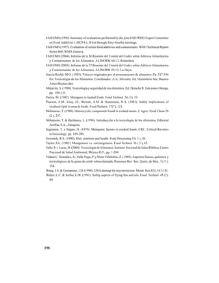 198
FAO/OMS (1996). Summary of evaluations performed by the joint FAO/WHO Expert Committee
on Food Additives ( JECFA ). (First through forty-fourth) meetings.
FAO/OMS (1997). Evaluation of certain food additives and contaminants. WHO Technical Report
Series 868, WHO, Geneva.
FAO/OMS (2004). Informe de la 36 Reunión del Comité del Codex sobre Aditivos Alimentarios
y Contaminantes de los Alimentos. ALINORM 04/12, Rotterdam.
FAO/OMS (2005). Informe de la 37 Reunión del Comité del Codex sobre Aditivos Alimentarios
y Contaminantes de los Alimentos. ALINORM 05/12, La Haya.
García Roché, M.O. (1995). Tóxicos originados por el procesamiento de alimentos. Pp. 317-346
En: Toxicología de los Alimentos. Coordinador: A.A. Silvestre, Ed. Hemisferio Sur, Buenos
Aires-Montevideo
Mitjavila, S. (1990). Toxicología y seguridad de los alimentos. Ed. Derache R. Ediciones Omega,
pp. 109-131.
Pariza, M. (1982). Mutagens in heated foods. Food Technol. 36 (3), 53.
Pearson, A.M., Gray, J.I., Wolzak, A.M. & Horenstein, N.A. (1983). Safety implications of
oxidized lipid in muscle foods. Food Technol. 37(7), 121.
Shibamoto, T. (1980). Heterocyclic compounds found in cooked meats. J. Agric. Food Chem.28
(2 ), 237.
Shibamoto, T. & Bjeldanes, L. (1996). Introducción a la toxicología de los alimentos. Editorial
Acribia, S.A., Zaragoza.
Sugimura, T. y Nagao, H. (1979). Mutagenic factors in cooked foods. CRC. Critical Reviews
inToxicology. pp. 189-209.
Swientek, R.S. (1990). Diet, nutrition and health. Food Processing 51( 3 ), 30.
Taylor, S.L. (1982). Mutagenesis vs. carcinogenesis. Food Technol. 36 ( 3 ), 65.
Valle, P. y Lucas, B. (2000). Toxicología deAlimentos. Instituto Nacional de Salud Pública, Centro
Nacional de Salud Ambiental, México D.F., pp. 1-260.
Vidaurri - González,A., Valle Vega, P. y Nieto Villalobos, Z. (1988).Aspectos físicos, químicos y
toxicológicos de la grasa de cerdo sobrecalentada. Resumen Rev. Soc. Quim. de Mex. 3 ( 5 ):
154.
Wang, J.S. & Groopman, J.D. (1999). DNAdamage by mycotoxicosis. Mutat. Res.424, 167-181.
Walter, L.C. & Serbia, G.W. (1991). Safety aspects of frying fats and oils. Food. Technol. 45 (2),
84.
 