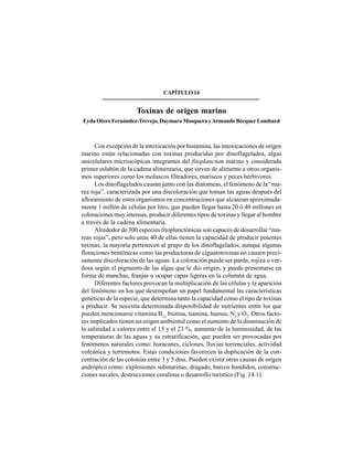 199
CAPÍTULO14
Toxinas de origen marino
Eyda Otero Fernández-Trevejo, Daymara Mosquera yArmando BécquerLombard
Con excepción de la intoxicación por histamina, las intoxicaciones de origen
marino están relacionadas con toxinas producidas por dinoflagelados, algas
unicelulares microscópicas integrantes del fitoplanctum marino y considerada
primer eslabón de la cadena alimentaria, que sirven de alimento a otros organis-
mos superiores como los moluscos filtradores, mariscos y peces herbívoros.
Los dinoflagelados causan junto con las diatomeas, el fenómeno de la “ma-
rea roja”, caracterizada por una discoloración que toman las aguas después del
afloramiento de estos organismos en concentraciones que alcanzan aproximada-
mente 1 millón de células por litro, que pueden llegar hasta 20 ó 40 millones en
coloraciones muy intensas, producir diferentes tipos de toxinas y llegar al hombre
a través de la cadena alimentaria.
Alrededor de 300 especies fitoplanctónicas son capaces de desarrollar “ma-
reas rojas”, pero solo unas 40 de ellas tienen la capacidad de producir potentes
toxinas, la mayoría pertenecen al grupo de los dinoflagelados; aunque algunas
floraciones bentónicas como las productoras de ciguatotoxinas no causen preci-
samente discoloración de las aguas. La coloración puede ser parda, rojiza o ver-
dosa según el pigmento de las algas que le dio origen, y puede presentarse en
forma de manchas, franjas u ocupar capas ligeras en la columna de agua.
Diferentes factores provocan la multiplicación de las células y la aparición
del fenómeno en los que desempeñan un papel fundamental las características
genéticas de la especie, que determina tanto la capacidad como el tipo de toxinas
a producir. Se necesita determinada disponibilidad de nutrientes entre los que
pueden mencionarse vitamina B12,
biotina, tiamina, humus, N2
y O2
. Otros facto-
res implicados tienen un origen ambiental como el aumento de la disminución de
la salinidad a valores entre el 15 y el 23 %, aumento de la luminosidad, de las
temperaturas de las aguas y su estratificación, que pueden ser provocadas por
fenómenos naturales como: huracanes, ciclones, lluvias torrenciales, actividad
volcánica y terremotos. Estas condiciones favorecen la duplicación de la con-
centración de las colonias entre 3 y 5 días. Pueden existir otras causas de origen
andrópico como: explosiones submarinas, dragado, barcos hundidos, construc-
ciones navales, destrucciones coralinas o desarrollo turístico (Fig. 14.1).
 