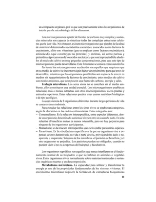 11
un compuesto orgánico, por lo que son precisamente estos los organismos de
interés para la microbiología de los alimentos.
Los microorganismos a partir de fuentes de carbono muy simples y sustan-
cias minerales son capaces de sintetizar todas las complejas estructuras celula-
res que le dan vida. No obstante, existen microorganismo que pierden la facultad
de sintetizar determinados metabolitos esenciales, conocidos como factores de
crecimiento, ellos son: vitaminas (que se emplean como factores enzimáticos),
aminoácidos (que constituyen las proteínas) y enzimas, así como purinas y
pirimidinas (precursoras de los ácidos nucleicos), que son imprescindible añadir-
los al medio de cultivo en muy pequeñas concentraciones, para que este tipo de
microorganismo pueda desarrollarse. Este fenómeno se conoce como auxotrofía.
Por tanto los microorganismos auxótrofos son aquellos que requieren que
en su medio de cultivo se incorpore algún factor de crecimiento para que estos se
desarrollen; mientras que los organismos protótrofos son capaces de crecer en
medios sin requerimientos de factores de crecimiento, estos medios de cultivo
son medios mínimos, que solo poseen una fuente de carbono, energía y sales.
Ecología microbiana. Los seres vivos no se conciben sin el medio am-
biente, ellos constituyen una unidad esencial. Los microorganismos establecen
relaciones más o menos estrechas con otros microorganismos, o con plantas y
animales superiores. Estas relaciones pueden tener causas nutritivo-fisiológicas
o de tipo ecológico.
La coexistencia de 2 organismos diferentes durante largos períodos de vida
se conoce como simbiosis.
Para estudiar las relaciones entre los seres vivos se establecen categorías,
según la ubicación en las cadenas alimentarias. Estas categorías son:
− Comensalismo. Es la relación interespecífica, entre especies diferentes, don-
de un organismo denominado comensal vive en otro sin causarle daño. En esta
relación el beneficio mutuo es menos ostensible, pero no hay perjuicio para
ninguno de los organismos participantes.
− Mutualismo: es la relación interespecífica que es favorable para ambas especies.
− Parasitismo. Es la relación interespecífica en la que un organismo vive a ex-
pensas de otro durante toda su vida o parte de ella, provocándoles daño o no,
aparente o inaparente. Solo uno de los miembros -el parásito- se beneficia, y el
otro organismo se perjudica. Los parásitos pueden ser obligados, cuando no
pueden vivir si no es a expensas del huésped, o facultativos.
Los organismos saprófitos son aquellos que nunca interfieren en el funcio-
namiento normal de su hospedero o que no habitan en animales o vegetales
vivos. Estos organismos viven normalmente sobre materias inanimadas o sustan-
cias orgánicas muertas y en descomposición.
Metabolismo microbiano. La capacidad para utilizar y transformar la
energía es una de las propiedades fundamentales de los sistemas vivientes. El
crecimiento microbiano requiere la formación de estructuras bioquímicas
 