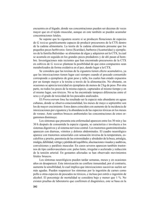 202
encuentra en el hígado, donde sus concentraciones pueden ser decenas de veces
mayor que en el tejido muscular, aunque en este también se pueden acumular
concentraciones letales.
Se supone que la ciguatera ocurre si se producen floraciones de especies
de G. toxicus genéticamente capaces de producir precursores de la CTX dentro
de la cadena alimentaria. La teoría de la cadena alimentaria presume que los
pequeños peces herbívoros -loros (Scaridae), barberos (Acanturidae) y ejempla-
res de la familia Balistidae- se alimentan de algas y adquieren así la CTX, la cual
se acumula en seguida en los grandes peces predadores y de ahí pasan al hom-
bre. Investigaciones más recientes que han encontrado precursores de la CTX
en cultivos de G. toxicus plantean la posibilidad de que estos compuestos sean
metabolizados de forma oxidativa en el pez, dando lugar a la CTX.
Se considera que las toxinas de la ciguatera tienen efecto acumulativo, ya
que las intoxicaciones tienen lugar casi siempre cuando el pescado consumido
corresponde a ejemplares de gran peso y talla, los cuales han estado expuestos
por un tiempo mayor a la toxina a través de la alimentación. No obstante, en
ocasiones se aprecia toxicidad en ejemplares de menos de 2 kg de peso. Por otra
parte, no todos los peces de la misma especie, capturados al mismo tiempo y en
el mismo lugar, son tóxicos. No se ha encontrado tampoco diferencias entre el
sexo y el grado de toxicidad de los pescados analizados.
El Prorocentrum lima ha resultado ser la especie más abundante en aguas
cubanas, donde se observa estacionalidad, los meses de mayo a septiembre son
los de mayor crecimiento. Estos datos coinciden con aumento de la incidencia de
intoxicaciones por ciguatera y la abundancia de las especies tóxicas en los meses
de verano. Ante cambios bruscos ambientales las concentraciones de estos or-
ganismos disminuye.
Los síntomas que presenta esta enfermedad aparecen entre los 30 min y las
30 h después de consumida la especie ciguata, se caracteriza e involucra a los
sistemas digestivos y al sistema nervioso central. Los trastornos gastrointestinales
aparecen con diarreas, vómitos y dolores abdominales. El cuadro neurológico
aparece con trastornos sensoriales con sensación inversa de la temperatura, es-
calofríos y prurito, parestesia de las extremidades y alrededor de la boca, artralgia,
mialgia,debilidad,vértigoypérdidadelequilibrio,alucinacionesvisualesyauditivas,
convulsiones y parálisis muscular. En casos severos aparecen también trastor-
nos de tipo cardiovasculares con: pulso lento, irregular o acelerado y reducción
de la tensión arterial. En gestantes afectadas se han observado movimientos
fetales bruscos.
Los síntomas neurológicos pueden tardar semanas, meses y en ocasiones
años en desaparecer. Esta intoxicación no confiere inmunidad, por el contrario,
aumenta la sensibilidad, lo cual implica que intoxicaciones sucesivas suelen ser
más agudas. Pueden reaparecer los síntomas por la ingestión de carnes como
pollo u otras especies de pescados no tóxicos, e incluso por estrés o ingestión de
alcohol. El porcentaje de mortalidad se considera bajo y menor que 1 %. No
existen pruebas de laboratorio que confirmen el diagnóstico, este se basa en la
 