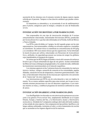 203
asociación de los síntomas con el consumo reciente de alguna especie ciguata
referida por el paciente. Tampoco se han descrito antídotos que puedan contra-
rrestarla.
El tratamiento es sintomático y se recomienda el uso de antihistamínico
para el prurito, analgésicos para la mialgia y atropina en caso de bradicardia
severa.
INTOXICACIÓN NEUROTÓXICA POR MARISCO (NSP)
Son responsables de este tipo de intoxicación alrededor de 9 toxinas
estructuralmente relacionadas, denominadas brevetoxinas (BTXs), producidas
por Gymnodinium breve que han sido informadas en la Florida, Golfo de México
y Nueva Zelandia.
Las BTXs están divididas en 2 grupos, las del segundo grupo son las más
representativas. Son termoestables, solubles en solventes orgánicos e inestables
en cloroformo. Su carácter tóxico se manifiesta en concentraciones de 40 ìg/kg
y se consideran 100 veces menos tóxicas que las ciguatoxinas. Se ha informado
la muerte de peces por asfixia, relacionadas con floraciones de Gymnodinium
breve, atribuida a la capacidad que poseen sus toxinas de romper los glóbulos
rojos impidiéndoles el transporte de oxígeno.
Se estima que las BTXs llegan al hombre a través del consumo de moluscos
bivalvos que se hayan alimentado de algas de este género. Actúan estimulando
las fibras nerviosas colinérgicas posganglionales y los canales de sodio, inhibiendo
las trasmisiones neuromusculares en el músculo esquelético.
Los síntomas aparecen en las 3 primeras horas de consumidos los mariscos
tóxicos e incluye: vértigos, sensación de comezón en las extremidades, pupilas
dilatadas, sensación inversa de temperatura y trastornos gastrointestinales. Ade-
más, se han detectado irritaciones de las mucosas por exposición a los aerosoles
de la “marea roja” de estos organismos.
Las intoxicaciones por BTXs son de corta duración y rara vez implica la
muerte. No se conoce antídoto específico para estas toxinas, por lo que se reco-
mienda extremar precauciones en caso de detectarse organismos o aves mari-
nas muertos en masa, y establecer programas de monitoreo ambiental en zonas
de pesca.
INTOXICACIÓN DIARREICA POR MARISCOS (DSP)
Los dinoflagelados involucrados en esta intoxicación pertenecen en su ma-
yoría a los géneros Prorocentrum lima, ampliamente distribuido en el Lejano
Oriente, Europa y América del Sur, y la Halichondria okadai y Halichondria
melanodocia.Alrededor de 5 compuestos análogos derivados del ácido ocadaico
se han aislado de estas especies. Son compuestos de tipo poliéter, lipofílicos y de
largas cadenas carbonadas, resistentes al calor y a otros tratamientos de cocción
que se acumulan en los órganos digestivos de los mariscos.
 
