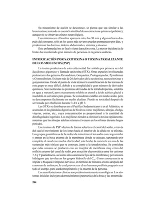 204
Su mecanismo de acción se desconoce, se piensa que sea similar a las
brevetoxinas, teniendo en cuenta la similitud de sus estructuras químicas (poliéster),
aunque no se observan efectos neurológicos.
Los síntomas en el hombre aparecen entre los 30 min y algunas horas des-
pués del consumo, solo en los casos más severos pueden permanecer por días, y
predominan las diarreas, dolores abdominales, vómitos y náuseas.
Esta enfermedad no es fatal y tiene duración corta. La mayor incidencia de
brotes ha involucrado gran número de personas en regiones asiáticas.
INTOXICACIÓN POR SAXITOXINAO TOXINAPARALIZANTE
DE LOS MOLUSCOS (PSP)
La toxina productora de esta enfermedad fue aislada por primera vez del
Saxidomus giganteus y llamada saxitoxina (STX). Otras especies involucradas
pertenecen a los génerosAlexandrium, Gonyaulax, Protogonyaulax, Pyrodinium
y Gymnodinium. Existen más de 26 derivados de la saxitoxina, neosaxitoxinas y
gonyautoxinas. Desde el punto de vista técnico la cuantificación de las toxinas de
este grupo es muy difícil, debido a su complejidad y gran número de derivados
químicos. Son moléculas no proteicas derivadas de la tetrahidropurina, solubles
en agua y metanol, pero escasamente soluble en etanol y ácido acético glacial e
insoluble en solventes para grasas. Se consideran estables en medio ácido, pero
se descomponen fácilmente en medio alcalino. Pierde su toxicidad después de
ser tratada por ebullición durante 3-4 h a pH 3.
Las STXs se distribuyen en el Pacífico Sudamericano y en el Atlántico, se
acumulanenlasglándulasdigestivasdebivalvoscomo:mejillones,almejas,cholga,
vieyras, ostras, etc., cuya concentración es proporcional a la cantidad de
dinoflagelados ingeridos. Los mejillones tienden a eliminar la toxina rápidamente,
mientras que las almejas adultas retienen el veneno en los sifones durante largos
períodos.
Las toxinas de PSP afectan de forma selectiva el canal del sodio, a través
del cual el movimiento de los iones hacia el interior de la célula no se efectúa.
Los grupos guanidínicos de la molécula mimetizan al ion sodio con carga similar
y entran en la boca externa de la membrana donde se atascan, taponando por
completo el canal con mucha efectividad; este hecho la convierte en una de las
sustancias más tóxicas que se conocen, junto a la tetradotoxina. Se considera
que estas uniones se producen con un receptor de membrana muy cerca del
orificio externo del canal de sodio, por atracción electrostática entre los cationes
7, 8 y 9 guanidínicos, así como sitios aniónicos fijos de la membrana y por uniones
hidrógeno que involucran los grupos hidroxilo del C14
. Como consecuencia se
impide o bloquea el impulso nervioso, en término de minutos a horas después del
consumo de moluscos, lo cual provoca en el ser humano parálisis progresiva en
todo el cuerpo, paro cardiorrespiratorio y la muerte de la persona.
Las manifestaciones clínicas son predominantemente neurológicas. Los sín-
tomas iniciales incluyen adormecimiento (parestesia) de la boca y las extremida-
 
