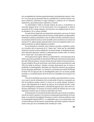 205
des, acompañados de síntomas gastrointestinales, principalmente náusea y vómi-
tos. Los casos graves presentan falta de coordinación al caminar (ataxia), ron-
quera (disfonía), dificultad al tragar (disfagia) y parálisis de los músculos
respiratorios que producen paro respiratorio y muerte.
La enfermedad es fatal en elevado número de casos y el pronóstico es
reservado después de las 12 h de intoxicación. En la recuperación se observa
sensación de frío y fatiga, después, esta transcurre sin complicaciones ni secue-
las duraderas. No se conoce antídoto.
Se suele aliviar al paciente con tratamiento sintomático: provocar el vómito
para evitar en lo posible la absorción de la toxina; lavado gástrico con apomorfina;
suministrar sustancias adsorbentes como el carbón activado; suministrar solucio-
nes alcalinas donde la toxina se torna inestable; provocar diuresis con cloruro de
amonio al 5 %; aplicar drogas anticurarizantes como la neostigmina unido a ven-
tilación artificial y no aplicar digitálicos ni alcohol.
Se recomienda no consumir estos moluscos (conchas, mejillones, ostras,
etc.) mientras dure la presencia de la “marea roja”, hasta que las autoridades
sanitarias levanten la alerta establecida. Al mismo tiempo, es fundamental man-
tener adecuada educación sanitaria y ambiental para orientar sobre los efectos
de la “marea roja” en los países de la región.
En los países de la región -México y Centroamérica- con la presencia de la
marea roja se han encontrado niveles hasta de 500 µg de saxitoxinas (neurotoxinas)
por cada 100 g de molusco, muy por encima de lo que indica la norma internacio-
nal que establece 80 µg de saxitoxinas como límite máximo permitido por cada
100 g de tejido de molusco. Estudios recientes demostraron que la toxina es
producida en dinoflagelados infectados por diferentes bacterias que producen
toxinas del grupo paralizante. Los moluscos se alimentan por medio del filtrado
de hasta 70 L de agua por día; los dinoflagelados junto con sus toxinas quedan
retenidos y se acumulan dentro de los bivalvos en cantidades nocivas para el ser
humano.
Uno de los problemas que tienen los científicos para detoxificar los maris-
cos es que la tasa de eliminación de la toxina desde el marisco es pequeña, por
ello los productos pueden retener el veneno en su cuerpo durante semanas o
meses; todo dependerá de la especie de marisco, de la estación del año, condi-
ciones hidrográficas (temperatura y salinidad del agua de mar), entre otras con-
diciones ambientales. En resumen, la toxina es difícil de eliminar, por eso es tan
importante certificar que los mariscos están libres de toxina.
Se ha propuesto un mecanismo de detoxificación, que consiste en la aplica-
ción de un reactivo químico a los mariscos contaminados para destruir la toxina,
luego, si se analiza la toxicidad por bioensayo en ratón o técnicas analíticas como
la cromatografía líquida (HPLC), se comprobaría que ya no está presente; esto
evitaría la destrucción del marisco contaminado y permitiría explotar comercial-
mente zonas que en la actualidad están cerradas por vedas.
 