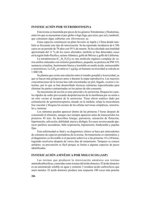 206
INTOXICACIÓN POR TETRODOTOXINA
Esta toxina es trasmitida por peces de los géneros Tetrodontiae y Diodontiae,
entre los que se encuentran el pez globo o fugu fugu, pez erizo, pez sol y tamboril,
que consumen algas cubiertas con Alteromonas sp.
Estas especies constituyen un plato favorito en Japón y China donde tam-
bién es frecuente este tipo de intoxicación. Se ha reportado incidencia de 6 386
casos en un período de 78 años con 59 % de muerte. Se ha calculado una letalidad
aproximada del 11 % de los casos afectados; también se han detectados casos
en la región Indo-Pacífico, océanoAtlántico, golfo de México y golfo de California.
La tetradotoxina (C11
H17
N3
O8
) es una molécula orgánica compleja de va-
rios anillos enlazados con extremo guanidínico, pequeña, no proteica de PM 319,
sustancia cristalina, fuertemente básica e insoluble en medio ácido, termoestable
y neurotóxica. La LD50
en ratón es 1 µg/kg; en humano su toxicidad se calcula en
1 000 UR.
Se plantea que existe una relación entre el estadio gonadal y la toxicidad, ya
que se hacen más peligrosos antes o durante la etapa reproductiva. Las mayores
concentraciones de la toxina han sido encontradas en piel, hígado, ovarios e in-
testino, por lo que se han desarrollado técnicas culinarias especializadas para
eliminar las partes contaminadas en los países de alto consumo.
Su mecanismo de acción es muy parecido a la saxitoxina, bloquea los cana-
les rápidos de sodio provocando despolarización de la membrana por su unión a
un sitio vecino al receptor de la saxitoxina. Tiene efecto emético dado por
estimulación de quimiorreceptores situado en la médula; relaja la musculatura
lisa vascular y bloquea los axones de las células nerviosas simpáticas, sensoria-
les y motoras.
Los síntomas pueden aparecer dentro de las primeras 3 horas después de
consumido el alimento, aunque casi siempre aparecen antes de transcurridos los
primeros 45 min. Se describen letargo, parestesia, sensación de flotación,
hipertensión, salivación, debilidad, ataxia y disfagia. En casos severos puede apa-
recer parálisis ascendente, falla respiratoria, hipotensión, bradicardia y pupilas
fijas.
Esta enfermedad es fatal y su diagnóstico clínico se hace por antecedentes
de consumo de especies portadoras de la toxina. Su tratamiento es sintomático y
el diagnóstico es favorable si el paciente sobrevive a las primeras 18 a 24 horas,
logrando resolverse después de varios días de tratamiento. Tampoco se conoce
antídoto; su prevención es fácil porque se limita a algunas especies de peces
identificados.
INTOXICACIÓN AMNÉSICA POR MOLUSCOS (ASP)
Las toxinas que producen la intoxicación amnésica son toxinas
aminodicarboxílicas, conocidas como toxinas del ácido domoico. El ácido domoico
es un aminoácido soluble en agua y contiene 3 residuos ácido carboxílicos que
unen metales. El ácido domoico produce una respuesta 100 veces más potente
 