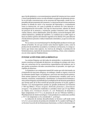 207
que el ácido glutámico, es un neurotrasmisor natural del sistema nervioso central
y tiene la propiedad de unirse con alta afinidad a receptores de glutamato presen-
tes en elevadas concentraciones en las neuronas del hipocampo, siendo las res-
ponsables del procesamiento de la memoria. La intoxicación por toxinas amnésicas
produce la entrada de calcio a las neuronas del hipocampo y, eventualmente
causa su destrucción, así como la pérdida de memoria de corta duración y
neurodegeneración irreversible. Este tipo de intoxicaciones, además de alterar
los procesos de la memoria y orientación, produce trastornos como: náuseas,
vómito, diarrea, cólicos abdominales, dolor de cabeza, secreción bronquial, difi-
cultad respiratoria y pérdida del equilibrio. La conducta que se debe seguir es
hacer un análisis químico del alimento ingerido en las últimas 24 h, para detectar
el ácido domoico presente e indicar tratamiento sintomático, ya que no existe uno
específico.
No se conoce con exactitud porqué los dinoflagelados producen toxinas que
afectan al hombre. Se cree que existen varios factores ligados a estos, como la
producción de metabolitos secundarios, la simbiosis con bacterias, la ventaja se-
lectiva que tienen estas especies, las reservas de nitrógeno, la producción de
bioluminiscencia, expresión de mecanismos de defensa, o bien, como competen-
cia con otras especies fitoplanctónicas.
INTOXICACIÓN PORAMINAS BIÓGENAS
Las aminas biógenas son derivadas de aminoácidos y su presencia en ali-
mentos constituye un indicador de deterioro, sin embargo no siempre está vincu-
lada con variaciones de las características organolépticas del producto, por lo
que pueden acumularse elevadas concentraciones en pescados, sin signos per-
ceptibles de deterioro.
La histamina es un componente natural del cuerpo que está relacionada con
el desarrollo de reacciones alérgicas, sin embargo, cuando se ingiere a través de
los alimentos puede llegar a ser peligrosa y provocar una intoxicación química.
Otras aminas aparecen casi siempre en concentraciones variables como son la
tiramina, serotonina, isoamilamina y fenetilamina. La formación de histamina y
otras aminas biógenas está definida por la multiplicación de bacterias proteolíticas
que forman parte de la flora normal del pescado presentes en la piel, agallas e
intestino. Los microorganismos pueden ser grandes productores de histamina
(=100 mg/100mL): Proteus morganii, Klebsiella pnemoniae y Enterobacter
aerogenes. Una producción moderada se considera menor que 25 mg/100mL
en: Hafnia alvei, Citrobacter freundii y E. coli. Productores de histamina a
bajas temperaturas (4-15 o
C) y en presencia de sal son Vibriones halófitos y
Photobacterium de interés tecnológico. Como productor en condiciones aerobias
y 30 o
C de temperatura se ha considerado C. perfringes.
La inducción de enzimas descarboxilantes se favorece a pH ácido (entre
2,5 y 6,5, con un máximo de producción alrededor de 5); cuando el pH llega a 8
se favorece la acción de las histaminasas bacterianas, se observa disminución de
 