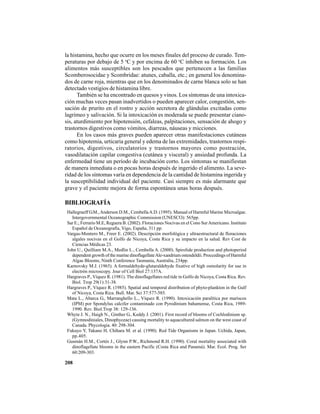 208
la histamina, hecho que ocurre en los meses finales del proceso de curado. Tem-
peraturas por debajo de 5 o
C y por encima de 60 o
C inhiben su formación. Los
alimentos más susceptibles son los pescados que pertenecen a las familias
Scomberosocidae y Scombridae: atunes, caballa, etc.; en general los denomina-
dos de carne roja, mientras que en los denominados de carne blanca solo se han
detectado vestigios de histamina libre.
También se ha encontrado en quesos y vinos. Los síntomas de una intoxica-
ción muchas veces pasan inadvertidos o pueden aparecer calor, congestión, sen-
sación de prurito en el rostro y acción secretora de glándulas excitadas como
lagrimeo y salivación. Si la intoxicación es moderada se puede presentar ciano-
sis, aturdimiento por hipotensión, cefaleas, palpitaciones, sensación de ahogo y
trastornos digestivos como vómitos, diarreas, náuseas y micciones.
En los casos más graves pueden aparecer otras manifestaciones cutáneas
como hipotemia, urticaria general y edema de las extremidades, trastornos respi-
ratorios, digestivos, circulatorios y trastornos mayores como postración,
vasodilatación capilar congestiva (cutánea y visceral) y ansiedad profunda. La
enfermedad tiene un período de incubación corto. Los síntomas se manifiestan
de manera inmediata o en pocas horas después de ingerido el alimento. La seve-
ridad de los síntomas varía en dependencia de la cantidad de histamina ingerida y
la susceptibilidad individual del paciente. Casi siempre es más alarmante que
grave y el paciente mejora de forma espontánea unas horas después.
BIBLIOGRAFÍA
Hallegraeff G.M.,Anderson D.M., CembellaA.D. (1995). Manual of Harmful Marine Microalgae.
Intergovernmental Oceanographic Commission (UNESCO): 565pp.
Sar E.; Ferrario M.E, Reguera B. (2002). Floraciones Nocivas en el Cono SurAmericano. Instituto
Español de Oceanografía, Vigo, España, 311 pp.
Vargas-Montero M., Freer E. (2002). Descripción morfológica y ultraestructural de floraciones
algales nocivas en el Golfo de Nicoya, Costa Rica y su impacto en la salud. Rev Cost de
Ciencias Médicas 23.
John U., Quilliam M.A., Medlin L., Cembella A. (2000). Spirolide production and photoperiod
dependent growth of the marine dinoflagellateAle-xandrium ostendeldii. Proccedings of Harmful
Algae Blooms, Ninth Conference Tasmania, Australia, 234pp.
Karnovsky M.J. (1965). A formaldehyde-glutaraldehyde fixative of high osmolarity for use in
electrón microscopy. Jour of Cell Biol 27:137A.
Hargraves P., Víquez R. (1981). The dinoflagellates red tide in Golfo de Nicoya, Costa Rica. Rev.
Biol. Trop 29(1):31-38.
Hargraves P., Víquez R. (1985). Spatial and temporal distribution of phyto-plankton in the Gulf
of Nicoya, Costa Rica. Bull. Mar. Sci 37:577-585.
Mata L., Abarca G., Marranghello L., Víquez R. (1990). Intoxicación paralítica por mariscos
(IPM) por Spondylus calcifer contaminado con Pyrodinium bahamense, Costa Rica, 1989-
1990. Rev. Biol.Trop 38: 129-136.
Whyte J. N., Haigh N., Ginther G., Keddy J. (2001). First record of blooms of Cochlodinium sp.
(Gymnodiniales, Dinophyceae) causing mortality to aquacultured salmon on the west coast of
Canada. Phycologia. 40: 298-304.
Fukuyo Y, Takano H, Chihara M. et al. (1990). Red Tide Organisms in Japan. Uchida, Japan,
pp.405.
Gusmán H.M., Cortés J., Glynn P.W., Richmond R.H. (1990). Coral mortality associated with
dinoflagellate blooms in the eastern Pacific (Costa Rica and Panamá). Mar. Ecol. Prog. Ser
60:209-303.
 