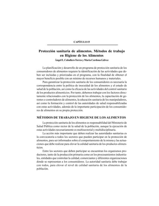 211
CAPÍTULO15
Protección sanitaria de alimentos. Métodos de trabajo
en Higiene de los Alimentos
ÁngelE.CaballeroTorresyMartaCardonaGálvez
La planificación y desarrollo de un programa de protección sanitaria de los
consumidores de alimentos requiere la identificación de las actividades que de-
ben ser incluidas y priorizadas en el programa, con la finalidad de obtener el
mayor beneficio posible con un mínimo de recursos humanos y materiales.
Para garantizar la protección sanitaria de los consumidores es necesaria la
correspondencia entre la política de inocuidad de los alimentos y el estado de
salud de la población, así como la eficacia de las actividades del control sanitario
de los productos alimenticios. Por tanto, debemos trabajar con los factores direc-
tamente relacionados con la protección de los alimentos, la capacitación de ge-
rentes o controladores de alimentos, la educación sanitaria de los manipuladores,
así como la formación y control de las autoridades de salud responsabilizadas
con estas actividades, además de la importante participación de los consumido-
res de alimentos en su propia protección.
MÉTODOS DE TRABAJO EN HIGIENE DE LOS ALIMENTOS
La protección sanitaria de los alimentos es responsabilidad del Ministerio de
Salud Pública como rector de la salud de la población, aunque la ejecución de
estas actividades necesariamente es multisectorial y multidisciplinaria.
La acción más importante que deben realizar las autoridades sanitarias es
la convocatoria a todos los sectores que pueden participar en la protección de
alimentos, para ser informados sobre el comportamiento de la misma y las actua-
ciones que debe realizar para elevar la calidad sanitaria de los productos alimen-
ticios.
Entre los sectores que deben participar se encuentran los organismos pro-
ductores, tanto de la producción primaria como en los procesamientos industria-
les, entidades que controlan la calidad, comerciantes y diferentes organizaciones
donde se representan a los consumidores. La autoridad sanitaria debe trabajar
con todos, para elevar el nivel de calidad sanitaria de los alimentos de la
población.
 