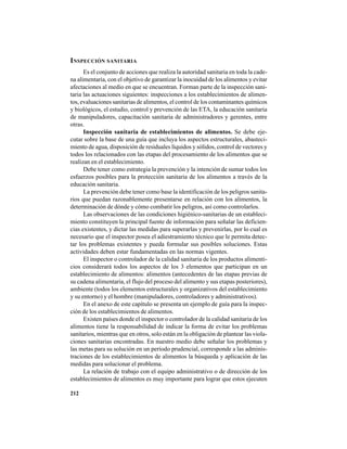 212
INSPECCIÓN SANITARIA
Es el conjunto de acciones que realiza la autoridad sanitaria en toda la cade-
na alimentaria, con el objetivo de garantizar la inocuidad de los alimentos y evitar
afectaciones al medio en que se encuentran. Forman parte de la inspección sani-
taria las actuaciones siguientes: inspecciones a los establecimientos de alimen-
tos, evaluaciones sanitarias de alimentos, el control de los contaminantes químicos
y biológicos, el estudio, control y prevención de las ETA, la educación sanitaria
de manipuladores, capacitación sanitaria de administradores y gerentes, entre
otras.
Inspección sanitaria de establecimientos de alimentos. Se debe eje-
cutar sobre la base de una guía que incluya los aspectos estructurales, abasteci-
miento de agua, disposición de residuales líquidos y sólidos, control de vectores y
todos los relacionados con las etapas del procesamiento de los alimentos que se
realizan en el establecimiento.
Debe tener como estrategia la prevención y la intención de sumar todos los
esfuerzos posibles para la protección sanitaria de los alimentos a través de la
educación sanitaria.
La prevención debe tener como base la identificación de los peligros sanita-
rios que puedan razonablemente presentarse en relación con los alimentos, la
determinación de dónde y cómo combatir los peligros, así como controlarlos.
Las observaciones de las condiciones higiénico-sanitarias de un estableci-
miento constituyen la principal fuente de información para señalar las deficien-
cias existentes, y dictar las medidas para superarlas y prevenirlas, por lo cual es
necesario que el inspector posea el adiestramiento técnico que le permita detec-
tar los problemas existentes y pueda formular sus posibles soluciones. Estas
actividades deben estar fundamentadas en las normas vigentes.
El inspector o controlador de la calidad sanitaria de los productos alimenti-
cios considerará todos los aspectos de los 3 elementos que participan en un
establecimiento de alimentos: alimentos (antecedentes de las etapas previas de
su cadena alimentaria, el flujo del proceso del alimento y sus etapas posteriores),
ambiente (todos los elementos estructurales y organizativos del establecimiento
y su entorno) y el hombre (manipuladores, controladores y administrativos).
En el anexo de este capítulo se presenta un ejemplo de guía para la inspec-
ción de los establecimientos de alimentos.
Existen países donde el inspector o controlador de la calidad sanitaria de los
alimentos tiene la responsabilidad de indicar la forma de evitar los problemas
sanitarios, mientras que en otros, solo están en la obligación de plantear las viola-
ciones sanitarias encontradas. En nuestro medio debe señalar los problemas y
las metas para su solución en un período prudencial, corresponde a las adminis-
traciones de los establecimientos de alimentos la búsqueda y aplicación de las
medidas para solucionar el problema.
La relación de trabajo con el equipo administrativo o de dirección de los
establecimientos de alimentos es muy importante para lograr que estos ejecuten
 