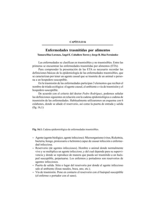 216
CAPÍTULO16
Enfermedades trasmitidas por alimentos
Tamara Díaz Lorenzo, Ángel E. Caballero Torres y Jorge R. Díaz Fernández
Las enfermedades se clasifican en trasmisibles y no trasmisibles. Entre las
primeras se encuentran las enfermedades trasmitidas por alimentos (ETA).
Para comprender la presentación de las ETA es necesario recordar las
definiciones básicas de la epidemiología de las enfermedades trasmisibles, que
se caracterizan por tener un agente causal que se trasmite de un animal o perso-
na a un hospedero susceptible.
En la trasmisión de las enfermedades participan 3 elementos que reciben el
nombre de tríada ecológica: el agente causal, el ambiente o vía de trasmisión y el
hospedero susceptible.
De acuerdo con el criterio del doctor Pedro Rodríguez, podemos señalar
las definiciones siguientes en relación con la cadena epidemiológica o cadena de
trasmisión de las enfermedades. Habitualmente utilizaremos un esquema con 6
eslabones, donde se añade el reservorio, así como la puerta de entrada y salida
(fig. 16,1):
Fig. 16.1. Cadena epidemiológica de enfermedades trasmisibles.
− Agente (agente biológico, agente infeccioso). Microorganismo (virus, Rickettsia,
bacteria, hongo, protozoario o helminto) capaz de causar infección o enferme-
dad infecciosa.
− Reservorio (de agentes infecciosos). Hombre o animal donde normalmente
vive y se multiplica un agente infeccioso, y del cual depende para su supervi-
vencia y donde se reproduce de manera que pueda ser trasmitido a un hués-
ped susceptible, perpetuarse. Los enfermos y portadores son reservorios de
agentes infecciosos.
− Puerta de salida. Sitio o lugar del reservorio por donde el agente infeccioso
sale al ambiente (fosas nasales, boca, ano, etc.).
− Vía de trasmisión. Pone en contacto el reservorio con el huésped susceptible
(el enfermo o portador con el sano).
 