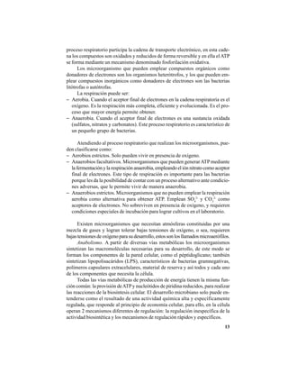 13
proceso respiratorio participa la cadena de transporte electrónico, en esta cade-
na los compuestos son oxidados y reducidos de forma reversible y en ella elATP
se forma mediante un mecanismo denominado fosforilación oxidativa.
Los microorganismo que pueden emplear compuestos orgánicos como
donadores de electrones son los organismos heterótrofos, y los que pueden em-
plear compuestos inorgánicos como donadores de electrones son las bacterias
litótrofas o autótrofas.
La respiración puede ser:
− Aerobia. Cuando el aceptor final de electrones en la cadena respiratoria es el
oxígeno. Es la respiración más completa, eficiente y evolucionada. Es el pro-
ceso que mayor energía permite obtener.
− Anaerobia. Cuando el aceptor final de electrones es una sustancia oxidada
(sulfatos, nitratos y carbonatos). Este proceso respiratorio es característico de
un pequeño grupo de bacterias.
Atendiendo al proceso respiratorio que realizan los microorganismos, pue-
den clasificarse como:
− Aerobios estrictos. Solo pueden vivir en presencia de oxígeno.
− Anaerobios facultativos. Microorganismos que pueden generarATPmediante
lafermentaciónylarespiraciónanaerobia,empleandoeliónnitratocomoaceptor
final de electrones. Este tipo de respiración es importante para las bacterias
porque les da la posibilidad de contar con un proceso alternativo ante condicio-
nes adversas, que le permite vivir de manera anaerobia.
− Anaerobios estrictos. Microorganismos que no pueden emplear la respiración
aerobia como alternativa para obtener ATP. Emplean SO4
2-
y CO3
2-
como
aceptores de electrones. No sobreviven en presencia de oxígeno, y requieren
condiciones especiales de incubación para lograr cultivos en el laboratorio.
Existen microorganismos que necesitan atmósferas constituidas por una
mezcla de gases y logran tolerar bajas tensiones de oxígeno, o sea, requieren
bajas tensiones de oxígeno para su desarrollo, estos son los llamados microaerófilos.
Anabolismo. A partir de diversas vías metabólicas los microorganismos
sintetizan las macromoléculas necesarias para su desarrollo, de este modo se
forman los componentes de la pared celular, como el péptidoglicano; también
sintetizan lipopolisacáridos (LPS), característicos de bacterias gramnegativas,
polímeros capsulares extracelulares, material de reserva y así todos y cada uno
de los componentes que necesita la célula.
Todas las vías metabólicas de producción de energía tienen la misma fun-
ción común: la provisión deATPy nucleótidos de piridina reducidos, para realizar
las reacciones de la biosíntesis celular. El desarrollo microbiano solo puede en-
tenderse como el resultado de una actividad química alta y específicamente
regulada, que responde al principio de economía celular, para ello, en la célula
operan 2 mecanismos diferentes de regulación: la regulación inespecífica de la
actividad biosintética y los mecanismos de regulación rápidos y específicos.
 