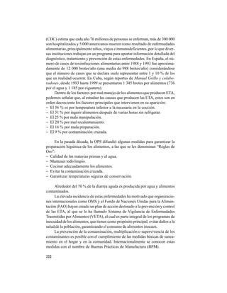 222
(CDC) estima que cada año 76 millones de personas se enferman, más de 300 000
son hospitalizados y 5 000 americanos mueren como resultado de enfermedades
alimentarias, principalmente niños, viejos e inmunodeficientes, por lo que diver-
sas instituciones trabajan en un programa para aportar información detallada del
diagnóstico, tratamiento y prevención de estas enfermedades. En España, el nú-
mero de casos de toxiinfecciones alimentarias entre 1988 y 1993 fue aproxima-
damente de 12 000 brotes/año (una media de 988 brotes/año) considerándose
que el número de casos que se declara suele representar entre 1 y 10 % de los
que en realidad ocurren. En Cuba, según reportes de Manuel Grillo y colabo-
radores, desde 1993 hasta 1999 se presentaron 1 345 brotes por alimentos (736
por el agua y 1 185 por ciguatera).
Dentro de los factores por mal manejo de los alimentos que producen ETA,
podemos señalar que, al estudiar las causas que producen las ETA, estos son en
orden decreciente los factores principales que intervienen en su aparición:
− El 56 % es por temperatura inferior a la necesaria en la cocción.
− El 31 % por ingerir alimentos después de varias horas sin refrigerar.
− El 25 % por mala manipulación.
− El 20 % por mal recalentamiento.
− El 16 % por mala preparación.
− El 9 % por contaminación cruzada.
En la pasada década, la OPS difundió algunas medidas para garantizar la
preparación higiénica de los alimentos, a las que se les denominan “Reglas de
Oro”:
− Calidad de las materias primas y el agua.
− Mantener todo limpio.
− Cocinar adecuadamente los alimentos.
− Evitar la contaminación cruzada.
− Garantizar temperaturas seguras de conservación.
Alrededor del 70 % de la diarrea aguda es producida por agua y alimentos
contaminados.
La elevada incidencia de estas enfermedades ha motivado que organizacio-
nes internacionales como OMS y el Fondo de Naciones Unidas para la Alimen-
tación (FAO) hayan creado un plan de acción destinado a la prevención y control
de las ETA, al que se le ha llamado Sistema de Vigilancia de Enfermedades
Trasmitidas porAlimentos (VETA), el cual es parte integral de los programas de
inocuidad de los alimentos, que tienen como propósito principal, evitar daños a la
salud de la población, garantizando el consumo de alimentos inocuos.
La prevención de la contaminación, multiplicación o supervivencia de los
contaminantes es posible con el cumplimiento de las medidas básicas de sanea-
miento en el hogar y en la comunidad. Internacionalmente se conocen estas
medidas con el nombre de Buenas Prácticas de Manufactura (BPM).
 